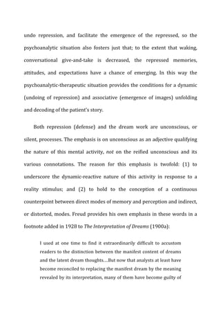 undo	
   repression,	
   and	
   facilitate	
   the	
   emergence	
   of	
   the	
   repressed,	
   so	
   the	
  
psychoanalytic	
   situation	
   also	
   fosters	
   just	
   that;	
   to	
   the	
   extent	
   that	
   waking,	
  
conversational	
   give-­‐and-­‐take	
   is	
   decreased,	
   the	
   repressed	
   memories,	
  
attitudes,	
   and	
   expectations	
   have	
   a	
   chance	
   of	
   emerging.	
   In	
   this	
   way	
   the	
  
psychoanalytic-­‐therapeutic	
  situation	
  provides	
  the	
  conditions	
  for	
  a	
  dynamic	
  
(undoing	
   of	
   repression)	
   and	
   associative	
   (emergence	
   of	
   images)	
   unfolding	
  
and	
  decoding	
  of	
  the	
  patient’s	
  story.	
  
Both	
   repression	
   (defense)	
   and	
   the	
   dream	
   work	
   are	
   unconscious,	
   or	
  
silent,	
  processes.	
  The	
  emphasis	
  is	
  on	
  unconscious	
  as	
  an	
  adjective	
  qualifying	
  
the	
   nature	
   of	
   this	
   mental	
   activity,	
   not	
   on	
   the	
   reified	
   unconscious	
   and	
   its	
  
various	
   connotations.	
   The	
   reason	
   for	
   this	
   emphasis	
   is	
   twofold:	
   (1)	
   to	
  
underscore	
   the	
   dynamic-­‐reactive	
   nature	
   of	
   this	
   activity	
   in	
   response	
   to	
   a	
  
reality	
   stimulus;	
   and	
   (2)	
   to	
   hold	
   to	
   the	
   conception	
   of	
   a	
   continuous	
  
counterpoint	
  between	
  direct	
  modes	
  of	
  memory	
  and	
  perception	
  and	
  indirect,	
  
or	
  distorted,	
  modes.	
  Freud	
  provides	
  his	
  own	
  emphasis	
  in	
  these	
  words	
  in	
  a	
  
footnote	
  added	
  in	
  1928	
  to	
  The	
  Interpretation	
  of	
  Dreams	
  (1900a):	
  
I	
   used	
   at	
   one	
   time	
   to	
   find	
   it	
   extraordinarily	
   difficult	
   to	
   accustom	
  
readers	
  to	
  the	
  distinction	
  between	
  the	
  manifest	
  content	
  of	
  dreams	
  
and	
  the	
  latent	
  dream	
  thoughts.…But	
  now	
  that	
  analysts	
  at	
  least	
  have	
  
become	
  reconciled	
  to	
  replacing	
  the	
  manifest	
  dream	
  by	
  the	
  meaning	
  
revealed	
  by	
  its	
  interpretation,	
  many	
  of	
  them	
  have	
  become	
  guilty	
  of	
  
 