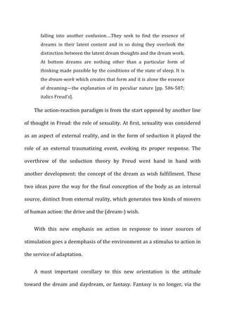 falling	
   into	
   another	
   confusion.…They	
   seek	
   to	
   find	
   the	
   essence	
   of	
  
dreams	
   in	
   their	
   latent	
   content	
   and	
   in	
   so	
   doing	
   they	
   overlook	
   the	
  
distinction	
  between	
  the	
  latent	
  dream	
  thoughts	
  and	
  the	
  dream	
  work.	
  
At	
   bottom	
   dreams	
   are	
   nothing	
   other	
   than	
   a	
   particular	
   form	
   of	
  
thinking	
  made	
  possible	
  by	
  the	
  conditions	
  of	
  the	
  state	
  of	
  sleep.	
  It	
  is	
  
the	
  dream-­‐work	
  which	
  creates	
  that	
  form	
  and	
  it	
  is	
  alone	
  the	
  essence	
  
of	
  dreaming—the	
  explanation	
  of	
  its	
  peculiar	
  nature	
  [pp.	
  506-­‐507;	
  
italics	
  Freud’s].	
  
The	
  action-­‐reaction	
  paradigm	
  is	
  from	
  the	
  start	
  opposed	
  by	
  another	
  line	
  
of	
  thought	
  in	
  Freud:	
  the	
  role	
  of	
  sexuality.	
  At	
  first,	
  sexuality	
  was	
  considered	
  
as	
  an	
  aspect	
  of	
  external	
  reality,	
  and	
  in	
  the	
  form	
  of	
  seduction	
  it	
  played	
  the	
  
role	
   of	
   an	
   external	
   traumatizing	
   event,	
   evoking	
   its	
   proper	
   response.	
   The	
  
overthrow	
   of	
   the	
   seduction	
   theory	
   by	
   Freud	
   went	
   hand	
   in	
   hand	
   with	
  
another	
  development:	
  the	
  concept	
  of	
  the	
  dream	
  as	
  wish	
  fulfillment.	
  These	
  
two	
  ideas	
  pave	
  the	
  way	
  for	
  the	
  final	
  conception	
  of	
  the	
  body	
  as	
  an	
  internal	
  
source,	
  distinct	
  from	
  external	
  reality,	
  which	
  generates	
  two	
  kinds	
  of	
  movers	
  
of	
  human	
  action:	
  the	
  drive	
  and	
  the	
  (dream-­‐)	
  wish.	
  
With	
   this	
   new	
   emphasis	
   on	
   action	
   in	
   response	
   to	
   inner	
   sources	
   of	
  
stimulation	
  goes	
  a	
  deemphasis	
  of	
  the	
  environment	
  as	
  a	
  stimulus	
  to	
  action	
  in	
  
the	
  service	
  of	
  adaptation.	
  
A	
   most	
   important	
   corollary	
   to	
   this	
   new	
   orientation	
   is	
   the	
   attitude	
  
toward	
  the	
  dream	
  and	
  daydream,	
  or	
  fantasy.	
  Fantasy	
  is	
  no	
  longer,	
  via	
  the	
  
 