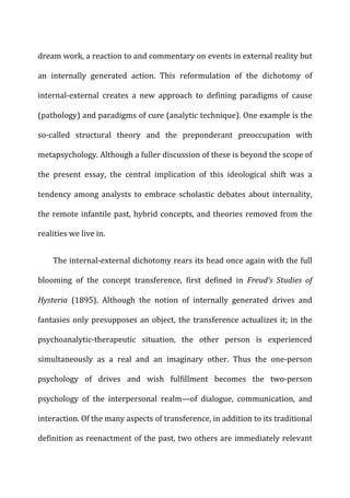 dream	
  work,	
  a	
  reaction	
  to	
  and	
  commentary	
  on	
  events	
  in	
  external	
  reality	
  but	
  
an	
   internally	
   generated	
   action.	
   This	
   reformulation	
   of	
   the	
   dichotomy	
   of	
  
internal-­‐external	
   creates	
   a	
   new	
   approach	
   to	
   defining	
   paradigms	
   of	
   cause	
  
(pathology)	
  and	
  paradigms	
  of	
  cure	
  (analytic	
  technique).	
  One	
  example	
  is	
  the	
  
so-­‐called	
   structural	
   theory	
   and	
   the	
   preponderant	
   preoccupation	
   with	
  
metapsychology.	
  Although	
  a	
  fuller	
  discussion	
  of	
  these	
  is	
  beyond	
  the	
  scope	
  of	
  
the	
   present	
   essay,	
   the	
   central	
   implication	
   of	
   this	
   ideological	
   shift	
   was	
   a	
  
tendency	
   among	
   analysts	
   to	
   embrace	
   scholastic	
   debates	
   about	
   internality,	
  
the	
  remote	
  infantile	
  past,	
  hybrid	
  concepts,	
  and	
  theories	
  removed	
  from	
  the	
  
realities	
  we	
  live	
  in.	
  
The	
  internal-­‐external	
  dichotomy	
  rears	
  its	
  head	
  once	
  again	
  with	
  the	
  full	
  
blooming	
   of	
   the	
   concept	
   transference,	
   first	
   defined	
   in	
   Freud’s	
   Studies	
   of	
  
Hysteria	
   (1895).	
   Although	
   the	
   notion	
   of	
   internally	
   generated	
   drives	
   and	
  
fantasies	
  only	
  presupposes	
  an	
  object,	
  the	
  transference	
  actualizes	
  it;	
  in	
  the	
  
psychoanalytic-­‐therapeutic	
   situation,	
   the	
   other	
   person	
   is	
   experienced	
  
simultaneously	
   as	
   a	
   real	
   and	
   an	
   imaginary	
   other.	
   Thus	
   the	
   one-­‐person	
  
psychology	
   of	
   drives	
   and	
   wish	
   fulfillment	
   becomes	
   the	
   two-­‐person	
  
psychology	
   of	
   the	
   interpersonal	
   realm—of	
   dialogue,	
   communication,	
   and	
  
interaction.	
  Of	
  the	
  many	
  aspects	
  of	
  transference,	
  in	
  addition	
  to	
  its	
  traditional	
  
definition	
  as	
  reenactment	
  of	
  the	
  past,	
  two	
  others	
  are	
  immediately	
  relevant	
  
 