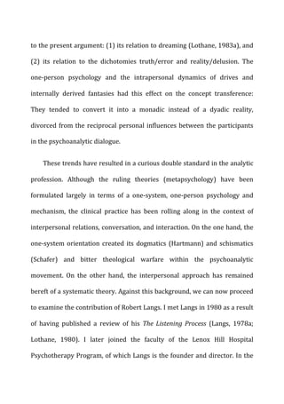 to	
  the	
  present	
  argument:	
  (1)	
  its	
  relation	
  to	
  dreaming	
  (Lothane,	
  1983a),	
  and	
  
(2)	
   its	
   relation	
   to	
   the	
   dichotomies	
   truth/error	
   and	
   reality/delusion.	
   The	
  
one-­‐person	
   psychology	
   and	
   the	
   intrapersonal	
   dynamics	
   of	
   drives	
   and	
  
internally	
   derived	
   fantasies	
   had	
   this	
   effect	
   on	
   the	
   concept	
   transference:	
  
They	
   tended	
   to	
   convert	
   it	
   into	
   a	
   monadic	
   instead	
   of	
   a	
   dyadic	
   reality,	
  
divorced	
  from	
  the	
  reciprocal	
  personal	
  influences	
  between	
  the	
  participants	
  
in	
  the	
  psychoanalytic	
  dialogue.	
  
These	
  trends	
  have	
  resulted	
  in	
  a	
  curious	
  double	
  standard	
  in	
  the	
  analytic	
  
profession.	
   Although	
   the	
   ruling	
   theories	
   (metapsychology)	
   have	
   been	
  
formulated	
   largely	
   in	
   terms	
   of	
   a	
   one-­‐system,	
   one-­‐person	
   psychology	
   and	
  
mechanism,	
   the	
   clinical	
   practice	
   has	
   been	
   rolling	
   along	
   in	
   the	
   context	
   of	
  
interpersonal	
  relations,	
  conversation,	
  and	
  interaction.	
  On	
  the	
  one	
  hand,	
  the	
  
one-­‐system	
  orientation	
  created	
  its	
  dogmatics	
  (Hartmann)	
  and	
  schismatics	
  
(Schafer)	
   and	
   bitter	
   theological	
   warfare	
   within	
   the	
   psychoanalytic	
  
movement.	
   On	
   the	
   other	
   hand,	
   the	
   interpersonal	
   approach	
   has	
   remained	
  
bereft	
  of	
  a	
  systematic	
  theory.	
  Against	
  this	
  background,	
  we	
  can	
  now	
  proceed	
  
to	
  examine	
  the	
  contribution	
  of	
  Robert	
  Langs.	
  I	
  met	
  Langs	
  in	
  1980	
  as	
  a	
  result	
  
of	
   having	
   published	
   a	
   review	
   of	
   his	
   The	
   Listening	
   Process	
   (Langs,	
   1978a;	
  
Lothane,	
   1980).	
   I	
   later	
   joined	
   the	
   faculty	
   of	
   the	
   Lenox	
   Hill	
   Hospital	
  
Psychotherapy	
  Program,	
  of	
  which	
  Langs	
  is	
  the	
  founder	
  and	
  director.	
  In	
  the	
  
 