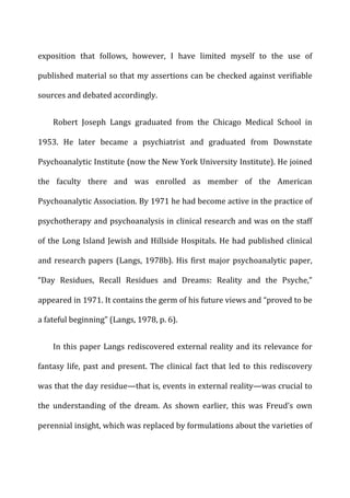 exposition	
   that	
   follows,	
   however,	
   I	
   have	
   limited	
   myself	
   to	
   the	
   use	
   of	
  
published	
  material	
  so	
  that	
  my	
  assertions	
  can	
  be	
  checked	
  against	
  verifiable	
  
sources	
  and	
  debated	
  accordingly.	
  
Robert	
   Joseph	
   Langs	
   graduated	
   from	
   the	
   Chicago	
   Medical	
   School	
   in	
  
1953.	
   He	
   later	
   became	
   a	
   psychiatrist	
   and	
   graduated	
   from	
   Downstate	
  
Psychoanalytic	
  Institute	
  (now	
  the	
  New	
  York	
  University	
  Institute).	
  He	
  joined	
  
the	
   faculty	
   there	
   and	
   was	
   enrolled	
   as	
   member	
   of	
   the	
   American	
  
Psychoanalytic	
  Association.	
  By	
  1971	
  he	
  had	
  become	
  active	
  in	
  the	
  practice	
  of	
  
psychotherapy	
  and	
  psychoanalysis	
  in	
  clinical	
  research	
  and	
  was	
  on	
  the	
  staff	
  
of	
  the	
  Long	
  Island	
  Jewish	
  and	
  Hillside	
  Hospitals.	
  He	
  had	
  published	
  clinical	
  
and	
  research	
  papers	
  (Langs,	
  1978b).	
  His	
  first	
  major	
  psychoanalytic	
  paper,	
  
“Day	
   Residues,	
   Recall	
   Residues	
   and	
   Dreams:	
   Reality	
   and	
   the	
   Psyche,”	
  
appeared	
  in	
  1971.	
  It	
  contains	
  the	
  germ	
  of	
  his	
  future	
  views	
  and	
  “proved	
  to	
  be	
  
a	
  fateful	
  beginning”	
  (Langs,	
  1978,	
  p.	
  6).	
  
In	
  this	
  paper	
  Langs	
  rediscovered	
  external	
  reality	
  and	
  its	
  relevance	
  for	
  
fantasy	
  life,	
  past	
  and	
  present.	
  The	
  clinical	
  fact	
  that	
  led	
  to	
  this	
  rediscovery	
  
was	
  that	
  the	
  day	
  residue—that	
  is,	
  events	
  in	
  external	
  reality—was	
  crucial	
  to	
  
the	
   understanding	
   of	
   the	
   dream.	
   As	
   shown	
   earlier,	
   this	
   was	
   Freud’s	
   own	
  
perennial	
  insight,	
  which	
  was	
  replaced	
  by	
  formulations	
  about	
  the	
  varieties	
  of	
  
 