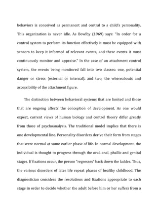 behaviors	
   is	
   conceived	
   as	
   permanent	
   and	
   central	
   to	
   a	
   child’s	
   personality.	
  
This	
   organization	
   is	
   never	
   idle.	
   As	
   Bowlby	
   (1969)	
   says:	
   “In	
   order	
   for	
   a	
  
control	
  system	
  to	
  perform	
  its	
  function	
  effectively	
  it	
  must	
  be	
  equipped	
  with	
  
sensors	
   to	
   keep	
   it	
   informed	
   of	
   relevant	
   events,	
   and	
   these	
   events	
   it	
   must	
  
continuously	
   monitor	
   and	
   appraise.”	
   In	
   the	
   case	
   of	
   an	
   attachment	
   control	
  
system,	
   the	
   events	
   being	
   monitored	
   fall	
   into	
   two	
   classes:	
   one,	
   potential	
  
danger	
   or	
   stress	
   (external	
   or	
   internal),	
   and	
   two,	
   the	
   whereabouts	
   and	
  
accessibility	
  of	
  the	
  attachment	
  figure.	
  
The	
  distinction	
  between	
  behavioral	
  systems	
  that	
  are	
  limited	
  and	
  those	
  
that	
   are	
   ongoing	
   affects	
   the	
   conception	
   of	
   development.	
   As	
   one	
   would	
  
expect,	
   current	
   views	
   of	
   human	
   biology	
   and	
   control	
   theory	
   differ	
   greatly	
  
from	
   those	
   of	
   psychoanalysis.	
   The	
   traditional	
   model	
   implies	
   that	
   there	
   is	
  
one	
  developmental	
  line.	
  Personality	
  disorders	
  derive	
  their	
  form	
  from	
  stages	
  
that	
  were	
  normal	
  at	
  some	
  earlier	
  phase	
  of	
  life.	
  In	
  normal	
  development,	
  the	
  
individual	
  is	
  thought	
  to	
  progress	
  through	
  the	
  oral,	
  anal,	
  phallic	
  and	
  genital	
  
stages.	
  If	
  fixations	
  occur,	
  the	
  person	
  “regresses”	
  back	
  down	
  the	
  ladder.	
  Thus,	
  
the	
  various	
  disorders	
  of	
  later	
  life	
  repeat	
  phases	
  of	
  healthy	
  childhood.	
  The	
  
diagnostician	
   considers	
   the	
   resolutions	
   and	
   fixations	
   appropriate	
   to	
   each	
  
stage	
  in	
  order	
  to	
  decide	
  whether	
  the	
  adult	
  before	
  him	
  or	
  her	
  suffers	
  from	
  a	
  
 