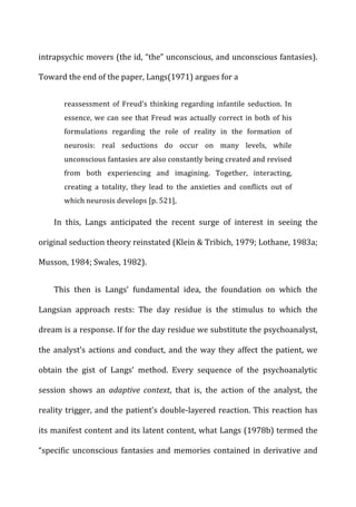 intrapsychic	
  movers	
  (the	
  id,	
  “the”	
  unconscious,	
  and	
  unconscious	
  fantasies).	
  
Toward	
  the	
  end	
  of	
  the	
  paper,	
  Langs(1971)	
  argues	
  for	
  a	
  
reassessment	
   of	
   Freud’s	
   thinking	
   regarding	
   infantile	
   seduction.	
   In	
  
essence,	
  we	
  can	
  see	
  that	
  Freud	
  was	
  actually	
  correct	
  in	
  both	
  of	
  his	
  
formulations	
   regarding	
   the	
   role	
   of	
   reality	
   in	
   the	
   formation	
   of	
  
neurosis:	
   real	
   seductions	
   do	
   occur	
   on	
   many	
   levels,	
   while	
  
unconscious	
  fantasies	
  are	
  also	
  constantly	
  being	
  created	
  and	
  revised	
  
from	
   both	
   experiencing	
   and	
   imagining.	
   Together,	
   interacting,	
  
creating	
   a	
   totality,	
   they	
   lead	
   to	
   the	
   anxieties	
   and	
   conflicts	
   out	
   of	
  
which	
  neurosis	
  develops	
  [p.	
  521],	
  
In	
   this,	
   Langs	
   anticipated	
   the	
   recent	
   surge	
   of	
   interest	
   in	
   seeing	
   the	
  
original	
  seduction	
  theory	
  reinstated	
  (Klein	
  &	
  Tribich,	
  1979;	
  Lothane,	
  1983a;	
  
Musson,	
  1984;	
  Swales,	
  1982).	
  
This	
   then	
   is	
   Langs’	
   fundamental	
   idea,	
   the	
   foundation	
   on	
   which	
   the	
  
Langsian	
   approach	
   rests:	
   The	
   day	
   residue	
   is	
   the	
   stimulus	
   to	
   which	
   the	
  
dream	
  is	
  a	
  response.	
  If	
  for	
  the	
  day	
  residue	
  we	
  substitute	
  the	
  psychoanalyst,	
  
the	
  analyst’s	
  actions	
  and	
  conduct,	
  and	
  the	
  way	
  they	
  affect	
  the	
  patient,	
  we	
  
obtain	
   the	
   gist	
   of	
   Langs’	
   method.	
   Every	
   sequence	
   of	
   the	
   psychoanalytic	
  
session	
   shows	
   an	
   adaptive	
   context,	
   that	
   is,	
   the	
   action	
   of	
   the	
   analyst,	
   the	
  
reality	
  trigger,	
  and	
  the	
  patient’s	
  double-­‐layered	
  reaction.	
  This	
  reaction	
  has	
  
its	
  manifest	
  content	
  and	
  its	
  latent	
  content,	
  what	
  Langs	
  (1978b)	
  termed	
  the	
  
“specific	
   unconscious	
   fantasies	
   and	
   memories	
   contained	
   in	
   derivative	
   and	
  
 