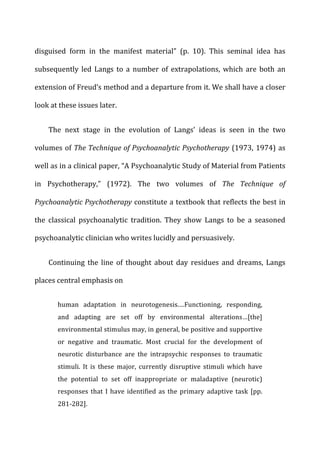disguised	
   form	
   in	
   the	
   manifest	
   material”	
   (p.	
   10).	
   This	
   seminal	
   idea	
   has	
  
subsequently	
   led	
   Langs	
   to	
   a	
   number	
   of	
   extrapolations,	
   which	
   are	
   both	
   an	
  
extension	
  of	
  Freud’s	
  method	
  and	
  a	
  departure	
  from	
  it.	
  We	
  shall	
  have	
  a	
  closer	
  
look	
  at	
  these	
  issues	
  later.	
  
The	
   next	
   stage	
   in	
   the	
   evolution	
   of	
   Langs’	
   ideas	
   is	
   seen	
   in	
   the	
   two	
  
volumes	
  of	
  The	
  Technique	
  of	
  Psychoanalytic	
  Psychotherapy	
  (1973,	
  1974)	
  as	
  
well	
  as	
  in	
  a	
  clinical	
  paper,	
  “A	
  Psychoanalytic	
  Study	
  of	
  Material	
  from	
  Patients	
  
in	
   Psychotherapy,”	
   (1972).	
   The	
   two	
   volumes	
   of	
   The	
   Technique	
   of	
  
Psychoanalytic	
  Psychotherapy	
  constitute	
  a	
  textbook	
  that	
  reflects	
  the	
  best	
  in	
  
the	
   classical	
   psychoanalytic	
   tradition.	
   They	
   show	
   Langs	
   to	
   be	
   a	
   seasoned	
  
psychoanalytic	
  clinician	
  who	
  writes	
  lucidly	
  and	
  persuasively.	
  
Continuing	
   the	
   line	
   of	
   thought	
   about	
   day	
   residues	
   and	
   dreams,	
   Langs	
  
places	
  central	
  emphasis	
  on	
  
human	
   adaptation	
   in	
   neurotogenesis.…Functioning,	
   responding,	
  
and	
   adapting	
   are	
   set	
   off	
   by	
   environmental	
   alterations…[the]	
  
environmental	
  stimulus	
  may,	
  in	
  general,	
  be	
  positive	
  and	
  supportive	
  
or	
   negative	
   and	
   traumatic.	
   Most	
   crucial	
   for	
   the	
   development	
   of	
  
neurotic	
   disturbance	
   are	
   the	
   intrapsychic	
   responses	
   to	
   traumatic	
  
stimuli.	
   It	
   is	
   these	
   major,	
   currently	
   disruptive	
   stimuli	
   which	
   have	
  
the	
   potential	
   to	
   set	
   off	
   inappropriate	
   or	
   maladaptive	
   (neurotic)	
  
responses	
  that	
  I	
  have	
  identified	
  as	
  the	
  primary	
  adaptive	
  task	
  [pp.	
  
281-­‐282].	
  
 
