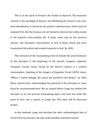 This	
  is	
  in	
  the	
  spirit	
  of	
  Freud	
  in	
  the	
  Studies	
  on	
  Hysteria.	
  The	
  traumatic	
  
reaction	
  is	
  the	
  paradigm	
  of	
  disease,	
  and	
  identifying	
  the	
  trauma	
  is	
  the	
  cure.	
  
Such	
  identification	
  is	
  barred	
  by	
  the	
  patient’s	
  defensiveness,	
  which	
  must	
  be	
  
analyzed	
  first.	
  But	
  the	
  traumas	
  are	
  not	
  limited	
  to	
  intercurrent	
  reality	
  events	
  
in	
   the	
   patient’s	
   extra-­‐analytic	
   life.	
   A	
   major	
   event	
   may	
   be	
   the	
   previous	
  
session,	
   “the	
   therapist’s	
   interventions	
   or	
   lack	
   of	
   them,	
   which	
   may	
   have	
  
traumatized	
  the	
  patient	
  and	
  evoked	
  responses	
  in	
  him”	
  (p.	
  284).	
  
The	
  extension	
  of	
  the	
  traumatizing	
  event	
  to	
  include	
  the	
  actual	
  behavior	
  
of	
   the	
   therapist	
   is	
   the	
   beginning	
   of	
   the	
   specific	
   Langsian	
   emphasis.	
  
Iatrogenic	
   trauma,	
   injury	
   caused	
   by	
   the	
   doctor’s	
   actions,	
   is	
   a	
   medical	
  
commonplace.	
   Speaking	
   of	
   the	
   dangers	
   of	
   hypnosis,	
   Freud	
   (1895)	
   states:	
  
“Where	
  I	
  caused	
  damage,	
  the	
  reason	
  lay	
  elsewhere	
  and	
  deeper.”	
  (p.	
  266).	
  
Many	
   analysts	
   have	
   acknowledged	
   the	
   potential	
   of	
   the	
   therapist	
   to	
   cause	
  
harm	
  by	
  countertransference.	
  But	
  no	
  analyst	
  before	
  Langs	
  has	
  defined	
  the	
  
therapist	
   as	
   an	
   ever-­‐present	
   traumatizing	
   agent,	
   and	
   none	
   has	
   made	
   this	
  
point	
   of	
   view	
   into	
   a	
   system,	
   as	
   Langs	
   has.	
   This	
   topic	
   will	
   be	
   discussed	
  
further.	
  
In	
  this	
  textbook,	
  Langs	
  also	
  develops	
  the	
  other	
  methodological	
  idea	
  of	
  
Freud’s	
  first	
  two	
  decades,	
  the	
  idea	
  of	
  the	
  manifest	
  and	
  latent	
  content.	
  
 