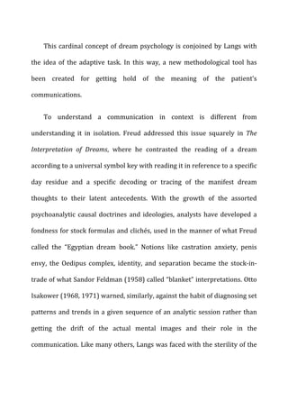 This	
  cardinal	
  concept	
  of	
  dream	
  psychology	
  is	
  conjoined	
  by	
  Langs	
  with	
  
the	
   idea	
   of	
   the	
   adaptive	
   task.	
   In	
   this	
   way,	
   a	
   new	
   methodological	
   tool	
   has	
  
been	
   created	
   for	
   getting	
   hold	
   of	
   the	
   meaning	
   of	
   the	
   patient’s	
  
communications.	
  
To	
   understand	
   a	
   communication	
   in	
   context	
   is	
   different	
   from	
  
understanding	
   it	
   in	
   isolation.	
   Freud	
   addressed	
   this	
   issue	
   squarely	
   in	
   The	
  
Interpretation	
   of	
   Dreams,	
   where	
   he	
   contrasted	
   the	
   reading	
   of	
   a	
   dream	
  
according	
  to	
  a	
  universal	
  symbol	
  key	
  with	
  reading	
  it	
  in	
  reference	
  to	
  a	
  specific	
  
day	
   residue	
   and	
   a	
   specific	
   decoding	
   or	
   tracing	
   of	
   the	
   manifest	
   dream	
  
thoughts	
   to	
   their	
   latent	
   antecedents.	
   With	
   the	
   growth	
   of	
   the	
   assorted	
  
psychoanalytic	
  causal	
  doctrines	
  and	
  ideologies,	
  analysts	
  have	
  developed	
  a	
  
fondness	
  for	
  stock	
  formulas	
  and	
  clichés,	
  used	
  in	
  the	
  manner	
  of	
  what	
  Freud	
  
called	
   the	
   “Egyptian	
   dream	
   book.”	
   Notions	
   like	
   castration	
   anxiety,	
   penis	
  
envy,	
   the	
   Oedipus	
   complex,	
   identity,	
   and	
   separation	
   became	
   the	
   stock-­‐in-­‐
trade	
  of	
  what	
  Sandor	
  Feldman	
  (1958)	
  called	
  “blanket”	
  interpretations.	
  Otto	
  
Isakower	
  (1968,	
  1971)	
  warned,	
  similarly,	
  against	
  the	
  habit	
  of	
  diagnosing	
  set	
  
patterns	
  and	
  trends	
  in	
  a	
  given	
  sequence	
  of	
  an	
  analytic	
  session	
  rather	
  than	
  
getting	
   the	
   drift	
   of	
   the	
   actual	
   mental	
   images	
   and	
   their	
   role	
   in	
   the	
  
communication.	
  Like	
  many	
  others,	
  Langs	
  was	
  faced	
  with	
  the	
  sterility	
  of	
  the	
  
 