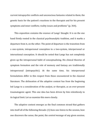 current	
  intrapsychic	
  conflicts	
  and	
  unconscious	
  fantasies	
  related	
  to	
  them;	
  the	
  
genetic	
  basis	
  for	
  the	
  patient’s	
  reactions	
  to	
  the	
  therapist	
  and	
  for	
  his	
  present	
  
symptoms	
  and	
  inner	
  conflicts;	
  reality	
  issues	
  and	
  problems”	
  (p.	
  364).	
  
This	
  exposition	
  contains	
  the	
  essence	
  of	
  Langs’	
  thought.	
  It	
  is	
  on	
  the	
  one	
  
hand	
  firmly	
  rooted	
  in	
  the	
  classical	
  psychoanalytic	
  tradition,	
  and	
  it	
  marks	
  a	
  
departure	
  from	
  it,	
  on	
  the	
  other.	
  The	
  point	
  of	
  departure	
  is	
  the	
  transition	
  from	
  
a	
   one-­‐system,	
   intrapersonal	
   conception	
   to	
   a	
   two-­‐system,	
   interpersonal	
   or	
  
interactional	
  conception.	
  It	
  should	
  be	
  noted	
  that	
  Langs	
  has	
  not	
  completely	
  
given	
  up	
  the	
  intrapersonal	
  habit	
  of	
  conceptualizing.	
  His	
  clinical	
  theories	
  of	
  
symptom	
   formation	
   and	
   the	
   role	
   of	
   memory	
   and	
   fantasy	
   are	
   traditionally	
  
intrapersonal	
   (intrapsychic).	
   At	
   the	
   same	
   time,	
   his	
   interpersonal	
  
formulations	
  differ	
  in	
  this	
  respect	
  from	
  those	
  encountered	
  in	
  the	
  classical	
  
literature:	
  The	
  delineation	
  of	
  the	
  adaptive	
  context	
  has	
  from	
  the	
  beginning	
  
led	
  Langs	
  to	
  a	
  consideration	
  of	
  the	
  analyst,	
  or	
  therapist,	
  as	
  an	
  ever-­‐present	
  
traumatogenic	
  agent.	
  This	
  one	
  idea	
  has	
  been	
  driven	
  by	
  him	
  relentlessly	
  to	
  
its	
  logical	
  limit.	
  Let	
  us	
  examine	
  this	
  more	
  closely.	
  
The	
  adaptive	
  context	
  emerges	
  as	
  the	
  final	
  common	
  strand	
  that	
  gathers	
  
into	
  itself	
  all	
  of	
  the	
  following	
  threads:	
  (1)	
  how	
  one	
  listens	
  to	
  the	
  session,	
  how	
  
one	
  discovers	
  the	
  sense,	
  the	
  point,	
  the	
  central	
  message	
  of	
  any	
  given	
  session;	
  
 