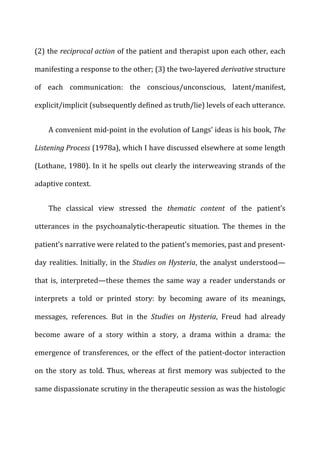(2)	
  the	
  reciprocal	
  action	
  of	
  the	
  patient	
  and	
  therapist	
  upon	
  each	
  other,	
  each	
  
manifesting	
  a	
  response	
  to	
  the	
  other;	
  (3)	
  the	
  two-­‐layered	
  derivative	
  structure	
  
of	
   each	
   communication:	
   the	
   conscious/unconscious,	
   latent/manifest,	
  
explicit/implicit	
  (subsequently	
  defined	
  as	
  truth/lie)	
  levels	
  of	
  each	
  utterance.	
  
A	
  convenient	
  mid-­‐point	
  in	
  the	
  evolution	
  of	
  Langs’	
  ideas	
  is	
  his	
  book,	
  The	
  
Listening	
  Process	
  (1978a),	
  which	
  I	
  have	
  discussed	
  elsewhere	
  at	
  some	
  length	
  
(Lothane,	
  1980).	
  In	
  it	
  he	
  spells	
  out	
  clearly	
  the	
  interweaving	
  strands	
  of	
  the	
  
adaptive	
  context.	
  
The	
   classical	
   view	
   stressed	
   the	
   thematic	
   content	
   of	
   the	
   patient’s	
  
utterances	
   in	
   the	
   psychoanalytic-­‐therapeutic	
   situation.	
   The	
   themes	
   in	
   the	
  
patient’s	
  narrative	
  were	
  related	
  to	
  the	
  patient’s	
  memories,	
  past	
  and	
  present-­‐
day	
  realities.	
  Initially,	
  in	
  the	
  Studies	
  on	
  Hysteria,	
  the	
  analyst	
  understood—
that	
  is,	
  interpreted—these	
  themes	
  the	
  same	
  way	
  a	
  reader	
  understands	
  or	
  
interprets	
   a	
   told	
   or	
   printed	
   story:	
   by	
   becoming	
   aware	
   of	
   its	
   meanings,	
  
messages,	
   references.	
   But	
   in	
   the	
   Studies	
   on	
   Hysteria,	
   Freud	
   had	
   already	
  
become	
   aware	
   of	
   a	
   story	
   within	
   a	
   story,	
   a	
   drama	
   within	
   a	
   drama:	
   the	
  
emergence	
  of	
  transferences,	
  or	
  the	
  effect	
  of	
  the	
  patient-­‐doctor	
  interaction	
  
on	
   the	
   story	
   as	
   told.	
   Thus,	
   whereas	
   at	
   first	
   memory	
   was	
   subjected	
   to	
   the	
  
same	
  dispassionate	
  scrutiny	
  in	
  the	
  therapeutic	
  session	
  as	
  was	
  the	
  histologic	
  
 