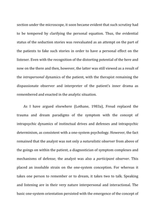 section	
  under	
  the	
  microscope,	
  it	
  soon	
  became	
  evident	
  that	
  such	
  scrutiny	
  had	
  
to	
   be	
   tempered	
   by	
   clarifying	
   the	
   personal	
   equation.	
   Thus,	
   the	
   evidential	
  
status	
  of	
  the	
  seduction	
  stories	
  was	
  reevaluated	
  as	
  an	
  attempt	
  on	
  the	
  part	
  of	
  
the	
  patients	
  to	
  fake	
  such	
  stories	
  in	
  order	
  to	
  have	
  a	
  personal	
  effect	
  on	
  the	
  
listener.	
  Even	
  with	
  the	
  recognition	
  of	
  the	
  distorting	
  potential	
  of	
  the	
  here	
  and	
  
now	
  on	
  the	
  there	
  and	
  then,	
  however,	
  the	
  latter	
  was	
  still	
  viewed	
  as	
  a	
  result	
  of	
  
the	
  intrapersonal	
  dynamics	
  of	
  the	
  patient,	
  with	
  the	
  therapist	
  remaining	
  the	
  
dispassionate	
   observer	
   and	
   interpreter	
   of	
   the	
   patient’s	
   inner	
   drama	
   as	
  
remembered	
  and	
  enacted	
  in	
  the	
  analytic	
  situation.	
  
As	
   I	
   have	
   argued	
   elsewhere	
   (Lothane,	
   1983a),	
   Freud	
   replaced	
   the	
  
trauma	
   and	
   dream	
   paradigms	
   of	
   the	
   symptom	
   with	
   the	
   concept	
   of	
  
intrapsychic	
   dynamics	
   of	
   instinctual	
   drives	
   and	
   defenses	
   and	
   intrapsychic	
  
determinism,	
  as	
  consistent	
  with	
  a	
  one-­‐system	
  psychology.	
  However,	
  the	
  fact	
  
remained	
  that	
  the	
  analyst	
  was	
  not	
  only	
  a	
  naturalistic	
  observer	
  from	
  above	
  of	
  
the	
  goings	
  on	
  within	
  the	
  patient,	
  a	
  diagnostician	
  of	
  symptom	
  complexes	
  and	
  
mechanisms	
   of	
   defense;	
   the	
   analyst	
   was	
   also	
   a	
   participant	
   observer.	
   This	
  
placed	
   an	
   insoluble	
   strain	
   on	
   the	
   one-­‐system	
   conception.	
   For	
   whereas	
   it	
  
takes	
  one	
  person	
  to	
  remember	
  or	
  to	
  dream,	
  it	
  takes	
  two	
  to	
  talk.	
  Speaking	
  
and	
  listening	
  are	
  in	
  their	
  very	
  nature	
  interpersonal	
  and	
  interactional.	
  The	
  
basic	
  one-­‐system	
  orientation	
  persisted	
  with	
  the	
  emergence	
  of	
  the	
  concept	
  of	
  
 
