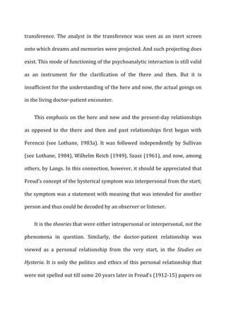 transference.	
   The	
   analyst	
   in	
   the	
   transference	
   was	
   seen	
   as	
   an	
   inert	
   screen	
  
onto	
  which	
  dreams	
  and	
  memories	
  were	
  projected.	
  And	
  such	
  projecting	
  does	
  
exist.	
  This	
  mode	
  of	
  functioning	
  of	
  the	
  psychoanalytic	
  interaction	
  is	
  still	
  valid	
  
as	
   an	
   instrument	
   for	
   the	
   clarification	
   of	
   the	
   there	
   and	
   then.	
   But	
   it	
   is	
  
insufficient	
  for	
  the	
  understanding	
  of	
  the	
  here	
  and	
  now,	
  the	
  actual	
  goings	
  on	
  
in	
  the	
  living	
  doctor-­‐patient	
  encounter.	
  
This	
  emphasis	
  on	
  the	
  here	
  and	
  now	
  and	
  the	
  present-­‐day	
  relationships	
  
as	
   opposed	
   to	
   the	
   there	
   and	
   then	
   and	
   past	
   relationships	
   first	
   began	
   with	
  
Ferenczi	
   (see	
   Lothane,	
   1983a).	
   It	
   was	
   followed	
   independently	
   by	
   Sullivan	
  
(see	
  Lothane,	
  1984),	
  Wilhelm	
  Reich	
  (1949),	
  Szasz	
  (1961),	
  and	
  now,	
  among	
  
others,	
  by	
  Langs.	
  In	
  this	
  connection,	
  however,	
  it	
  should	
  be	
  appreciated	
  that	
  
Freud’s	
  concept	
  of	
  the	
  hysterical	
  symptom	
  was	
  interpersonal	
  from	
  the	
  start;	
  
the	
  symptom	
  was	
  a	
  statement	
  with	
  meaning	
  that	
  was	
  intended	
  for	
  another	
  
person	
  and	
  thus	
  could	
  be	
  decoded	
  by	
  an	
  observer	
  or	
  listener.	
  
It	
  is	
  the	
  theories	
  that	
  were	
  either	
  intrapersonal	
  or	
  interpersonal,	
  not	
  the	
  
phenomena	
   in	
   question.	
   Similarly,	
   the	
   doctor-­‐patient	
   relationship	
   was	
  
viewed	
   as	
   a	
   personal	
   relationship	
   from	
   the	
   very	
   start,	
   in	
   the	
   Studies	
   on	
  
Hysteria.	
  It	
  is	
  only	
  the	
  politics	
  and	
  ethics	
  of	
  this	
  personal	
  relationship	
  that	
  
were	
  not	
  spelled	
  out	
  till	
  some	
  20	
  years	
  later	
  in	
  Freud’s	
  (1912-­‐15)	
  papers	
  on	
  
 