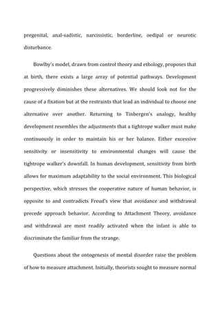 pregenital,	
   anal-­‐sadistic,	
   narcissistic,	
   borderline,	
   oedipal	
   or	
   neurotic	
  
disturbance.	
  
Bowlby’s	
  model,	
  drawn	
  from	
  control	
  theory	
  and	
  ethology,	
  proposes	
  that	
  
at	
   birth,	
   there	
   exists	
   a	
   large	
   array	
   of	
   potential	
   pathways.	
   Development	
  
progressively	
   diminishes	
   these	
   alternatives.	
   We	
   should	
   look	
   not	
   for	
   the	
  
cause	
  of	
  a	
  fixation	
  but	
  at	
  the	
  restraints	
  that	
  lead	
  an	
  individual	
  to	
  choose	
  one	
  
alternative	
   over	
   another.	
   Returning	
   to	
   Tinbergen’s	
   analogy,	
   healthy	
  
development	
  resembles	
  the	
  adjustments	
  that	
  a	
  tightrope	
  walker	
  must	
  make	
  
continuously	
   in	
   order	
   to	
   maintain	
   his	
   or	
   her	
   balance.	
   Either	
   excessive	
  
sensitivity	
   or	
   insensitivity	
   to	
   environmental	
   changes	
   will	
   cause	
   the	
  
tightrope	
  walker’s	
  downfall.	
  In	
  human	
  development,	
  sensitivity	
  from	
  birth	
  
allows	
  for	
  maximum	
  adaptability	
  to	
  the	
  social	
  environment.	
  This	
  biological	
  
perspective,	
   which	
   stresses	
   the	
   cooperative	
   nature	
   of	
   human	
   behavior,	
   is	
  
opposite	
   to	
   and	
   contradicts	
   Freud’s	
   view	
   that	
   avoidance	
   and	
   withdrawal	
  
precede	
   approach	
   behavior.	
   According	
   to	
   Attachment	
   Theory,	
   avoidance	
  
and	
   withdrawal	
   are	
   most	
   readily	
   activated	
   when	
   the	
   infant	
   is	
   able	
   to	
  
discriminate	
  the	
  familiar	
  from	
  the	
  strange.	
  
Questions	
  about	
  the	
  ontogenesis	
  of	
  mental	
  disorder	
  raise	
  the	
  problem	
  
of	
  how	
  to	
  measure	
  attachment.	
  Initially,	
  theorists	
  sought	
  to	
  measure	
  normal	
  
 