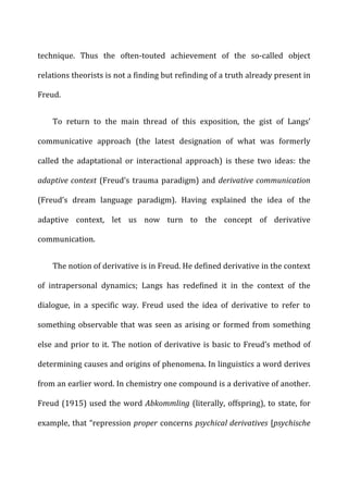 technique.	
   Thus	
   the	
   often-­‐touted	
   achievement	
   of	
   the	
   so-­‐called	
   object	
  
relations	
  theorists	
  is	
  not	
  a	
  finding	
  but	
  refinding	
  of	
  a	
  truth	
  already	
  present	
  in	
  
Freud.	
  
To	
   return	
   to	
   the	
   main	
   thread	
   of	
   this	
   exposition,	
   the	
   gist	
   of	
   Langs’	
  
communicative	
   approach	
   (the	
   latest	
   designation	
   of	
   what	
   was	
   formerly	
  
called	
   the	
   adaptational	
   or	
   interactional	
   approach)	
   is	
   these	
   two	
   ideas:	
   the	
  
adaptive	
  context	
  (Freud’s	
  trauma	
  paradigm)	
  and	
  derivative	
  communication	
  
(Freud’s	
   dream	
   language	
   paradigm).	
   Having	
   explained	
   the	
   idea	
   of	
   the	
  
adaptive	
   context,	
   let	
   us	
   now	
   turn	
   to	
   the	
   concept	
   of	
   derivative	
  
communication.	
  
The	
  notion	
  of	
  derivative	
  is	
  in	
  Freud.	
  He	
  defined	
  derivative	
  in	
  the	
  context	
  
of	
   intrapersonal	
   dynamics;	
   Langs	
   has	
   redefined	
   it	
   in	
   the	
   context	
   of	
   the	
  
dialogue,	
   in	
   a	
   specific	
   way.	
   Freud	
   used	
   the	
   idea	
   of	
   derivative	
   to	
   refer	
   to	
  
something	
  observable	
  that	
  was	
  seen	
  as	
  arising	
  or	
  formed	
  from	
  something	
  
else	
  and	
  prior	
  to	
  it.	
  The	
  notion	
  of	
  derivative	
  is	
  basic	
  to	
  Freud’s	
  method	
  of	
  
determining	
  causes	
  and	
  origins	
  of	
  phenomena.	
  In	
  linguistics	
  a	
  word	
  derives	
  
from	
  an	
  earlier	
  word.	
  In	
  chemistry	
  one	
  compound	
  is	
  a	
  derivative	
  of	
  another.	
  
Freud	
  (1915)	
  used	
  the	
  word	
  Abkommling	
  (literally,	
  offspring),	
  to	
  state,	
  for	
  
example,	
  that	
  “repression	
  proper	
  concerns	
  psychical	
  derivatives	
  [psychische	
  
 
