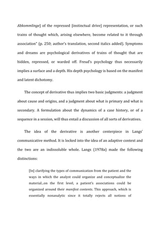 Abkommlinge]	
   of	
   the	
   repressed	
   [instinctual	
   drive]	
   representation,	
   or	
   such	
  
trains	
   of	
   thought	
   which,	
   arising	
   elsewhere,	
   become	
   related	
   to	
   it	
   through	
  
association”	
  (p.	
  250;	
  author’s	
  translation,	
  second	
  italics	
  added).	
  Symptoms	
  
and	
   dreams	
   are	
   psychological	
   derivatives	
   of	
   trains	
   of	
   thought	
   that	
   are	
  
hidden,	
   repressed,	
   or	
   warded	
   off.	
   Freud’s	
   psychology	
   thus	
   necessarily	
  
implies	
  a	
  surface	
  and	
  a	
  depth.	
  His	
  depth	
  psychology	
  is	
  based	
  on	
  the	
  manifest	
  
and	
  latent	
  dichotomy.	
  
The	
  concept	
  of	
  derivative	
  thus	
  implies	
  two	
  basic	
  judgments:	
  a	
  judgment	
  
about	
  cause	
  and	
  origins,	
  and	
  a	
  judgment	
  about	
  what	
  is	
  primary	
  and	
  what	
  is	
  
secondary.	
   A	
   formulation	
   about	
   the	
   dynamics	
   of	
   a	
   case	
   history,	
   or	
   of	
   a	
  
sequence	
  in	
  a	
  session,	
  will	
  thus	
  entail	
  a	
  discussion	
  of	
  all	
  sorts	
  of	
  derivatives.	
  
The	
   idea	
   of	
   the	
   derivative	
   is	
   another	
   centerpiece	
   in	
   Langs’	
  
communicative	
  method.	
  It	
  is	
  locked	
  into	
  the	
  idea	
  of	
  an	
  adaptive	
  context	
  and	
  
the	
   two	
   are	
   an	
   indissoluble	
   whole.	
   Langs	
   (1978a)	
   made	
   the	
   following	
  
distinctions:	
  
[In]	
  clarifying	
  the	
  types	
  of	
  communication	
  from	
  the	
  patient	
  and	
  the	
  
ways	
   in	
   which	
   the	
   analyst	
   could	
   organize	
   and	
   conceptualize	
   the	
  
material...on	
   the	
   first	
   level,	
   a	
   patient’s	
   associations	
   could	
   be	
  
organized	
  around	
  their	
  manifest	
  contents.	
  This	
  approach,	
  which	
  is	
  
essentially	
   nonanalytic	
   since	
   it	
   totally	
   rejects	
   all	
   notions	
   of	
  
 