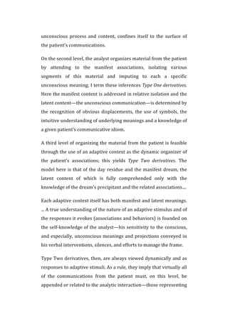 unconscious	
   process	
   and	
   content,	
   confines	
   itself	
   to	
   the	
   surface	
   of	
  
the	
  patient’s	
  communications.	
  
On	
  the	
  second	
  level,	
  the	
  analyst	
  organizes	
  material	
  from	
  the	
  patient	
  
by	
   attending	
   to	
   the	
   manifest	
   associations,	
   isolating	
   various	
  
segments	
   of	
   this	
   material	
   and	
   imputing	
   to	
   each	
   a	
   specific	
  
unconscious	
  meaning;	
  I	
  term	
  these	
  inferences	
  Type	
  One	
  derivatives.	
  
Here	
  the	
  manifest	
  content	
  is	
  addressed	
  in	
  relative	
  isolation	
  and	
  the	
  
latent	
  content—the	
  unconscious	
  communication—is	
  determined	
  by	
  
the	
   recognition	
   of	
   obvious	
   displacements,	
   the	
   use	
   of	
   symbols,	
   the	
  
intuitive	
  understanding	
  of	
  underlying	
  meanings	
  and	
  a	
  knowledge	
  of	
  
a	
  given	
  patient’s	
  communicative	
  idiom.	
  
A	
  third	
  level	
  of	
  organizing	
  the	
  material	
  from	
  the	
  patient	
  is	
  feasible	
  
through	
  the	
  use	
  of	
  an	
  adaptive	
  context	
  as	
  the	
  dynamic	
  organizer	
  of	
  
the	
   patient’s	
   associations;	
   this	
   yields	
   Type	
   Two	
   derivatives.	
   The	
  
model	
  here	
  is	
  that	
  of	
  the	
  day	
  residue	
  and	
  the	
  manifest	
  dream,	
  the	
  
latent	
   content	
   of	
   which	
   is	
   fully	
   comprehended	
   only	
   with	
   the	
  
knowledge	
  of	
  the	
  dream’s	
  precipitant	
  and	
  the	
  related	
  associations....	
  
Each	
  adaptive	
  context	
  itself	
  has	
  both	
  manifest	
  and	
  latent	
  meanings.	
  
...	
  A	
  true	
  understanding	
  of	
  the	
  nature	
  of	
  an	
  adaptive	
  stimulus	
  and	
  of	
  
the	
  responses	
  it	
  evokes	
  (associations	
  and	
  behaviors)	
  is	
  founded	
  on	
  
the	
  self-­‐knowledge	
  of	
  the	
  analyst—his	
  sensitivity	
  to	
  the	
  conscious,	
  
and	
  especially,	
  unconscious	
  meanings	
  and	
  projections	
  conveyed	
  in	
  
his	
  verbal	
  interventions,	
  silences,	
  and	
  efforts	
  to	
  manage	
  the	
  frame.	
  
Type	
  Two	
  derivatives,	
  then,	
  are	
  always	
  viewed	
  dynamically	
  and	
  as	
  
responses	
  to	
  adaptive	
  stimuli.	
  As	
  a	
  rule,	
  they	
  imply	
  that	
  virtually	
  all	
  
of	
   the	
   communications	
   from	
   the	
   patient	
   must,	
   on	
   this	
   level,	
   be	
  
appended	
  or	
  related	
  to	
  the	
  analytic	
  interaction—those	
  representing	
  
 