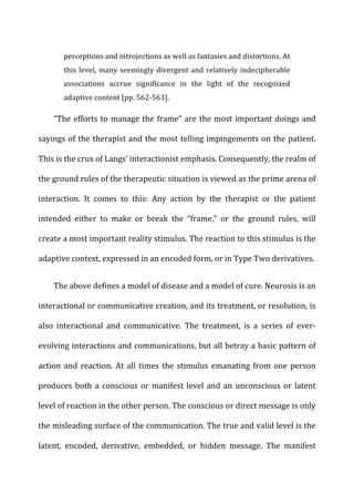 perceptions	
  and	
  introjections	
  as	
  well	
  as	
  fantasies	
  and	
  distortions.	
  At	
  
this	
  level,	
  many	
  seemingly	
  divergent	
  and	
  relatively	
  indecipherable	
  
associations	
   accrue	
   significance	
   in	
   the	
   light	
   of	
   the	
   recognized	
  
adaptive	
  content	
  [pp.	
  562-­‐563].	
  
“The	
  efforts	
  to	
  manage	
  the	
  frame”	
  are	
  the	
  most	
  important	
  doings	
  and	
  
sayings	
  of	
  the	
  therapist	
  and	
  the	
  most	
  telling	
  impingements	
  on	
  the	
  patient.	
  
This	
  is	
  the	
  crux	
  of	
  Langs’	
  interactionist	
  emphasis.	
  Consequently,	
  the	
  realm	
  of	
  
the	
  ground	
  rules	
  of	
  the	
  therapeutic	
  situation	
  is	
  viewed	
  as	
  the	
  prime	
  arena	
  of	
  
interaction.	
   It	
   comes	
   to	
   this:	
   Any	
   action	
   by	
   the	
   therapist	
   or	
   the	
   patient	
  
intended	
   either	
   to	
   make	
   or	
   break	
   the	
   “frame,”	
   or	
   the	
   ground	
   rules,	
   will	
  
create	
  a	
  most	
  important	
  reality	
  stimulus.	
  The	
  reaction	
  to	
  this	
  stimulus	
  is	
  the	
  
adaptive	
  context,	
  expressed	
  in	
  an	
  encoded	
  form,	
  or	
  in	
  Type	
  Two	
  derivatives.	
  
The	
  above	
  defines	
  a	
  model	
  of	
  disease	
  and	
  a	
  model	
  of	
  cure.	
  Neurosis	
  is	
  an	
  
interactional	
  or	
  communicative	
  creation,	
  and	
  its	
  treatment,	
  or	
  resolution,	
  is	
  
also	
   interactional	
   and	
   communicative.	
   The	
   treatment,	
   is	
   a	
   series	
   of	
   ever-­‐
evolving	
  interactions	
  and	
  communications,	
  but	
  all	
  betray	
  a	
  basic	
  pattern	
  of	
  
action	
  and	
  reaction.	
  At	
  all	
  times	
  the	
  stimulus	
  emanating	
  from	
  one	
  person	
  
produces	
  both	
  a	
  conscious	
  or	
  manifest	
  level	
  and	
  an	
  unconscious	
  or	
  latent	
  
level	
  of	
  reaction	
  in	
  the	
  other	
  person.	
  The	
  conscious	
  or	
  direct	
  message	
  is	
  only	
  
the	
  misleading	
  surface	
  of	
  the	
  communication.	
  The	
  true	
  and	
  valid	
  level	
  is	
  the	
  
latent,	
   encoded,	
   derivative,	
   embedded,	
   or	
   hidden	
   message.	
   The	
   manifest	
  
 