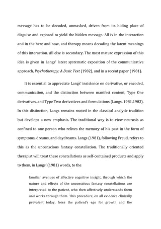 message	
   has	
   to	
   be	
   decoded,	
   unmasked,	
   driven	
   from	
   its	
   hiding	
   place	
   of	
  
disguise	
  and	
  exposed	
  to	
  yield	
  the	
  hidden	
  message.	
  All	
  is	
  in	
  the	
  interaction	
  
and	
  in	
  the	
  here	
  and	
  now,	
  and	
  therapy	
  means	
  decoding	
  the	
  latent	
  meanings	
  
of	
  this	
  interaction.	
  All	
  else	
  is	
  secondary.	
  The	
  most	
  mature	
  expression	
  of	
  this	
  
idea	
   is	
   given	
   in	
   Langs’	
   latest	
   systematic	
   exposition	
   of	
   the	
   communicative	
  
approach,	
  Psychotherapy:	
  A	
  Basic	
  Text	
  (1982),	
  and	
  in	
  a	
  recent	
  paper	
  (1981).	
  
It	
  is	
  essential	
  to	
  appreciate	
  Langs’	
  insistence	
  on	
  derivative,	
  or	
  encoded,	
  
communication,	
   and	
   the	
   distinction	
   between	
   manifest	
   content,	
   Type	
   One	
  
derivatives,	
  and	
  Type	
  Two	
  derivatives	
  and	
  formulations	
  (Langs,	
  1981,1982).	
  
In	
  this	
  distinction,	
  Langs	
  remains	
  rooted	
  in	
  the	
  classical	
  analytic	
  tradition	
  
but	
   develops	
   a	
   new	
   emphasis.	
   The	
   traditional	
   way	
   is	
   to	
   view	
   neurosis	
   as	
  
confined	
  to	
  one	
  person	
  who	
  relives	
  the	
  memory	
  of	
  his	
  past	
  in	
  the	
  form	
  of	
  
symptoms,	
  dreams,	
  and	
  daydreams.	
  Langs	
  (1981),	
  following	
  Freud,	
  refers	
  to	
  
this	
   as	
   the	
   unconscious	
   fantasy	
   constellation.	
   The	
   traditionally	
   oriented	
  
therapist	
  will	
  treat	
  these	
  constellations	
  as	
  self-­‐contained	
  products	
  and	
  apply	
  
to	
  them,	
  in	
  Langs’	
  (1981)	
  words,	
  to	
  the	
  
familiar	
   avenues	
   of	
   affective	
   cognitive	
   insight,	
   through	
   which	
   the	
  
nature	
   and	
   effects	
   of	
   the	
   unconscious	
   fantasy	
   constellations	
   are	
  
interpreted	
  to	
  the	
  patient,	
  who	
  then	
  affectively	
  understands	
  them	
  
and	
  works	
  through	
  them.	
  This	
  procedure,	
  on	
  all	
  evidence	
  clinically	
  
prevalent	
   today,	
   frees	
   the	
   patient’s	
   ego	
   for	
   growth	
   and	
   the	
  
 