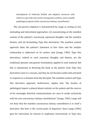 development	
   of	
   relatively	
   flexible	
   and	
   adaptive	
   resources	
   with	
  
which	
  to	
  cope	
  with	
  and	
  resolve	
  intrapsychic	
  conflicts,	
  and	
  to	
  modify	
  
pathological	
  aspects	
  of	
  the	
  unconscious	
  fantasy	
  constellations.	
  
The	
  one-­‐person	
  emphasis	
  is	
  characterized	
  by	
  Langs	
  as	
  resting	
  on	
  two	
  
misleading	
  and	
  interrelated	
  approaches:	
  (1)	
  concentrating	
  on	
  the	
  manifest	
  
content	
   of	
   the	
   patient’s	
   consciously	
   expressed	
   thoughts	
   and	
   the	
   manifest	
  
themes;	
   and	
   (2)	
   formulating	
   Type	
   One	
   derivatives.	
   The	
   manifest	
   content	
  
approach	
   takes	
   the	
   patient’s	
   statement	
   at	
   face	
   value	
   and	
   the	
   analytic	
  
relationship	
   is	
   addressed	
   on	
   its	
   surface	
   only	
   (Langs,	
   1981).	
   Type	
   One	
  
derivatives,	
   related	
   to	
   such	
   conscious	
   thoughts	
   and	
   themes,	
   are	
   the	
  
traditional	
  dynamic	
  and	
  genetic	
  formulations	
  applied	
  to	
  such	
  material.	
  But	
  
this	
   is	
   tantamount	
   to	
   throwing	
   the	
   book	
   at	
   the	
   patient.	
   Such	
   Type	
   One	
  
derivatives	
  exist	
  in	
  a	
  vacuum,	
  and	
  they	
  do	
  not	
  become	
  useful	
  until	
  activated	
  
in	
  response	
  to	
  a	
  stimulus	
  from	
  the	
  therapist.	
  The	
  manifest	
  content	
  and	
  Type	
  
One	
   derivative	
   approach,	
   furthermore,	
   implies	
   that	
   “the	
   burden	
   of	
  
pathological	
  inputs	
  is	
  placed	
  almost	
  entirely	
  on	
  the	
  patient	
  and	
  the	
  sources	
  
of	
   his	
   seemingly	
   distorted	
   communications	
   are	
   seen	
   to	
   reside	
   exclusively	
  
with	
  his	
  own	
  unconscious	
  fantasy	
  constellations”	
  (Langs,	
  1981).	
  Langs	
  will	
  
not	
   deny	
   that	
   the	
   manifest	
   unconscious	
   fantasy	
   constellation	
   is	
   in	
   itself	
   a	
  
derivative.	
   But	
   here	
   is	
   the	
   crucial	
   point	
   of	
   departure:	
   Since	
   Langs	
   (1981)	
  
goes	
   for	
   interaction,	
   he	
   chooses	
   to	
   emphasize	
   interactional,	
   or	
   Type	
   two,	
  
 