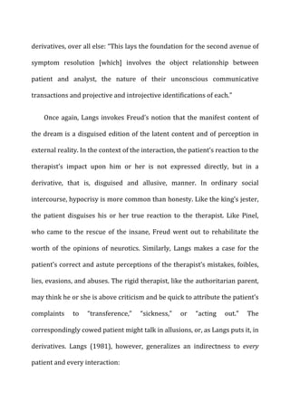 derivatives,	
  over	
  all	
  else:	
  “This	
  lays	
  the	
  foundation	
  for	
  the	
  second	
  avenue	
  of	
  
symptom	
   resolution	
   [which]	
   involves	
   the	
   object	
   relationship	
   between	
  
patient	
   and	
   analyst,	
   the	
   nature	
   of	
   their	
   unconscious	
   communicative	
  
transactions	
  and	
  projective	
  and	
  introjective	
  identifications	
  of	
  each.”	
  
Once	
  again,	
  Langs	
  invokes	
  Freud’s	
  notion	
  that	
  the	
  manifest	
  content	
  of	
  
the	
  dream	
  is	
  a	
  disguised	
  edition	
  of	
  the	
  latent	
  content	
  and	
  of	
  perception	
  in	
  
external	
  reality.	
  In	
  the	
  context	
  of	
  the	
  interaction,	
  the	
  patient’s	
  reaction	
  to	
  the	
  
therapist’s	
   impact	
   upon	
   him	
   or	
   her	
   is	
   not	
   expressed	
   directly,	
   but	
   in	
   a	
  
derivative,	
   that	
   is,	
   disguised	
   and	
   allusive,	
   manner.	
   In	
   ordinary	
   social	
  
intercourse,	
  hypocrisy	
  is	
  more	
  common	
  than	
  honesty.	
  Like	
  the	
  king’s	
  jester,	
  
the	
   patient	
   disguises	
   his	
   or	
   her	
   true	
   reaction	
   to	
   the	
   therapist.	
   Like	
   Pinel,	
  
who	
   came	
   to	
   the	
   rescue	
   of	
   the	
   insane,	
   Freud	
   went	
   out	
   to	
   rehabilitate	
   the	
  
worth	
   of	
   the	
   opinions	
   of	
   neurotics.	
   Similarly,	
   Langs	
   makes	
   a	
   case	
   for	
   the	
  
patient’s	
  correct	
  and	
  astute	
  perceptions	
  of	
  the	
  therapist’s	
  mistakes,	
  foibles,	
  
lies,	
  evasions,	
  and	
  abuses.	
  The	
  rigid	
  therapist,	
  like	
  the	
  authoritarian	
  parent,	
  
may	
  think	
  he	
  or	
  she	
  is	
  above	
  criticism	
  and	
  be	
  quick	
  to	
  attribute	
  the	
  patient’s	
  
complaints	
   to	
   “transference,”	
   “sickness,”	
   or	
   “acting	
   out.”	
   The	
  
correspondingly	
  cowed	
  patient	
  might	
  talk	
  in	
  allusions,	
  or,	
  as	
  Langs	
  puts	
  it,	
  in	
  
derivatives.	
   Langs	
   (1981),	
   however,	
   generalizes	
   an	
   indirectness	
   to	
   every	
  
patient	
  and	
  every	
  interaction:	
  
 
