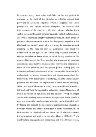 In	
   essence,	
   every	
   association	
   and	
   behavior	
   by	
   the	
   patient	
   is	
  
analyzed	
   in	
   the	
   light	
   of	
   the	
   stimulus	
   or	
   adaptive	
   context	
   that	
  
provoked	
   it.	
   Extensive	
   empirical	
   evidence	
   suggests	
   that	
   these	
  
precipitants	
   are	
   almost	
   without	
   exception	
   the	
   silences	
   and	
  
interventions	
   of	
   the	
   analyst.	
   ...	
   All	
   other	
   stimuli,	
   whether	
   from	
  
within	
  the	
  patient	
  himself	
  or	
  from	
  traumatic	
  outside	
  relationships,	
  
are	
  seen	
  as	
  secondary	
  adaptive	
  contexts	
  and	
  are,	
  as	
  a	
  rule,	
  linked	
  to	
  
primary	
   adaptive	
   contexts	
   within	
   the	
   therapeutic	
   experience.	
   On	
  
this	
  level,	
  the	
  patient’s	
  material	
  is	
  given	
  specific	
  organization	
  and	
  
meaning	
   in	
   the	
   here-­‐and-­‐now	
   as	
   derivatives	
   that	
   must	
   be	
  
understood	
   in	
   the	
   light	
   of	
   the	
   stimulating	
   adaptive	
   context,	
   a	
  
concept	
  modelled	
  on	
  Freud’s	
  conception	
  of	
  the	
  day	
  residue	
  for	
  the	
  
dream.…Listening	
   at	
   this	
   level	
   consistently	
   addresses	
   all	
   manifest	
  
associations	
  as	
  derivatives	
  of	
  unconscious	
  contents	
  and	
  processes,	
  a	
  
term	
   of	
   both	
   fantasies	
   and	
   perceptions	
   [italics	
   added]…[of]	
   the	
  
extensive	
  pathological	
  communications	
  contained	
  in	
  the	
  therapist’s	
  
and	
  analyst’s	
  erroneous	
  interventions	
  and	
  mismanagements	
  of	
  the	
  
framework.	
   With	
   remarkable	
   consistency,	
   patients	
   unconsciously	
  
perceive	
   and	
   introject	
   the	
   implications	
   of	
   these	
   errors.	
   Similarly,	
  
when	
  the	
  analyst	
  intervenes	
  properly,	
  representations	
  of	
  a	
  positive	
  
introject	
  and	
  Type	
  Two	
  derivative	
  validation	
  ensue.…Making	
  use	
  of	
  
Bion’s	
   discussion	
   of	
   lies,	
   liars,	
   and	
   the	
   thinker	
   (1970)	
   we	
   might	
  
advance	
  the	
  flowing	
  postulate:	
  truth	
  as	
  it	
  pertains	
  to	
  the	
  patient’s	
  
neurosis	
  within	
  the	
  psychoanalytic	
  situation	
  can	
  be	
  identified	
  only	
  
by	
  taking	
  into	
  account	
  the	
  unconscious	
  communicative	
  interaction	
  
between	
  patient	
  and	
  analyst	
  as	
  this	
  relates	
  to	
  the	
  manifestations	
  of	
  
that	
  neurosis	
  on	
  the	
  one	
  hand,	
  and	
  to	
  the	
  central	
  adaptive	
  contexts	
  
for	
  both	
  patient	
  and	
  analyst	
  on	
  the	
  other	
  (Langs,	
  1980a,	
  b).	
  Truth	
  
must	
  include	
  a	
  recognition	
  of	
  introjective	
  and	
  projective	
  processes,	
  
 