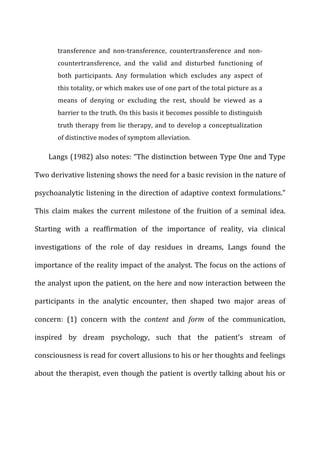 transference	
   and	
   non-­‐transference,	
   countertransference	
   and	
   non-­‐
countertransference,	
   and	
   the	
   valid	
   and	
   disturbed	
   functioning	
   of	
  
both	
   participants.	
   Any	
   formulation	
   which	
   excludes	
   any	
   aspect	
   of	
  
this	
  totality,	
  or	
  which	
  makes	
  use	
  of	
  one	
  part	
  of	
  the	
  total	
  picture	
  as	
  a	
  
means	
   of	
   denying	
   or	
   excluding	
   the	
   rest,	
   should	
   be	
   viewed	
   as	
   a	
  
barrier	
  to	
  the	
  truth.	
  On	
  this	
  basis	
  it	
  becomes	
  possible	
  to	
  distinguish	
  
truth	
  therapy	
  from	
  lie	
  therapy,	
  and	
  to	
  develop	
  a	
  conceptualization	
  
of	
  distinctive	
  modes	
  of	
  symptom	
  alleviation.	
  
Langs	
  (1982)	
  also	
  notes:	
  “The	
  distinction	
  between	
  Type	
  One	
  and	
  Type	
  
Two	
  derivative	
  listening	
  shows	
  the	
  need	
  for	
  a	
  basic	
  revision	
  in	
  the	
  nature	
  of	
  
psychoanalytic	
  listening	
  in	
  the	
  direction	
  of	
  adaptive	
  context	
  formulations.”	
  
This	
   claim	
   makes	
   the	
   current	
   milestone	
   of	
   the	
   fruition	
   of	
   a	
   seminal	
   idea.	
  
Starting	
   with	
   a	
   reaffirmation	
   of	
   the	
   importance	
   of	
   reality,	
   via	
   clinical	
  
investigations	
   of	
   the	
   role	
   of	
   day	
   residues	
   in	
   dreams,	
   Langs	
   found	
   the	
  
importance	
  of	
  the	
  reality	
  impact	
  of	
  the	
  analyst.	
  The	
  focus	
  on	
  the	
  actions	
  of	
  
the	
  analyst	
  upon	
  the	
  patient,	
  on	
  the	
  here	
  and	
  now	
  interaction	
  between	
  the	
  
participants	
   in	
   the	
   analytic	
   encounter,	
   then	
   shaped	
   two	
   major	
   areas	
   of	
  
concern:	
   (1)	
   concern	
   with	
   the	
   content	
   and	
   form	
   of	
   the	
   communication,	
  
inspired	
   by	
   dream	
   psychology,	
   such	
   that	
   the	
   patient’s	
   stream	
   of	
  
consciousness	
  is	
  read	
  for	
  covert	
  allusions	
  to	
  his	
  or	
  her	
  thoughts	
  and	
  feelings	
  
about	
  the	
  therapist,	
  even	
  though	
  the	
  patient	
  is	
  overtly	
  talking	
  about	
  his	
  or	
  
 