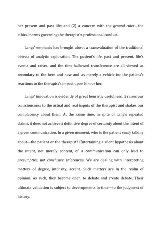 her	
   present	
   and	
   past	
   life;	
   and	
   (2)	
   a	
   concern	
   with	
   the	
   ground	
   rules—the	
  
ethical	
  norms	
  governing	
  the	
  therapist’s	
  professional	
  conduct.	
  
Langs’	
  emphasis	
  has	
  brought	
  about	
  a	
  transvaluation	
  of	
  the	
  traditional	
  
objects	
   of	
   analytic	
   exploration.	
   The	
   patient’s	
   life,	
   past	
   and	
   present,	
   life’s	
  
events	
   and	
   crises,	
   and	
   the	
   time-­‐hallowed	
   transference	
   are	
   all	
   viewed	
   as	
  
secondary	
   to	
   the	
   here	
   and	
   now	
   and	
   as	
   merely	
   a	
   vehicle	
   for	
   the	
   patient’s	
  
reactions	
  to	
  the	
  therapist’s	
  impact	
  upon	
  him	
  or	
  her.	
  
Langs’	
  innovation	
  is	
  evidently	
  of	
  great	
  heuristic	
  usefulness.	
  It	
  raises	
  our	
  
consciousness	
  to	
  the	
  actual	
  and	
  real	
  inputs	
  of	
  the	
  therapist	
  and	
  shakes	
  our	
  
complacency	
   about	
   them.	
   At	
   the	
   same	
   time,	
   in	
   spite	
   of	
   Lang’s	
   repeated	
  
claims,	
  it	
  does	
  not	
  achieve	
  a	
  definitive	
  degree	
  of	
  certainty	
  about	
  the	
  intent	
  of	
  
a	
  given	
  communication.	
  In	
  a	
  given	
  moment,	
  who	
  is	
  the	
  patient	
  really	
  talking	
  
about—the	
  patient	
  or	
  the	
  therapist?	
  Entertaining	
  a	
  silent	
  hypothesis	
  about	
  
the	
   intent,	
   not	
   merely	
   content,	
   of	
   a	
   communication	
   can	
   only	
   lead	
   to	
  
presumptive,	
   not	
   conclusive,	
   inferences.	
   We	
   are	
   dealing	
   with	
   interpreting	
  
matters	
   of	
   degree,	
   intensity,	
   accent.	
   Such	
   matters	
   are	
   in	
   the	
   realm	
   of	
  
opinion.	
   As	
   such,	
   they	
   become	
   open	
   to	
   debate	
   and	
   create	
   debate.	
   Their	
  
ultimate	
  validation	
  is	
  subject	
  to	
  developments	
  in	
  time—to	
  the	
  judgment	
  of	
  
history.	
  
 