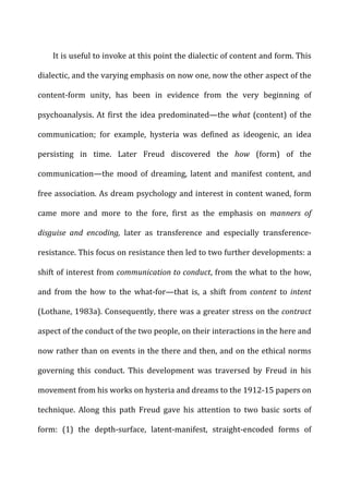 It	
  is	
  useful	
  to	
  invoke	
  at	
  this	
  point	
  the	
  dialectic	
  of	
  content	
  and	
  form.	
  This	
  
dialectic,	
  and	
  the	
  varying	
  emphasis	
  on	
  now	
  one,	
  now	
  the	
  other	
  aspect	
  of	
  the	
  
content-­‐form	
   unity,	
   has	
   been	
   in	
   evidence	
   from	
   the	
   very	
   beginning	
   of	
  
psychoanalysis.	
  At	
  first	
  the	
  idea	
  predominated—the	
  what	
  (content)	
  of	
  the	
  
communication;	
   for	
   example,	
   hysteria	
   was	
   defined	
   as	
   ideogenic,	
   an	
   idea	
  
persisting	
   in	
   time.	
   Later	
   Freud	
   discovered	
   the	
   how	
   (form)	
   of	
   the	
  
communication—the	
   mood	
   of	
   dreaming,	
   latent	
   and	
   manifest	
   content,	
   and	
  
free	
  association.	
  As	
  dream	
  psychology	
  and	
  interest	
  in	
  content	
  waned,	
  form	
  
came	
   more	
   and	
   more	
   to	
   the	
   fore,	
   first	
   as	
   the	
   emphasis	
   on	
   manners	
   of	
  
disguise	
   and	
   encoding,	
   later	
   as	
   transference	
   and	
   especially	
   transference-­‐
resistance.	
  This	
  focus	
  on	
  resistance	
  then	
  led	
  to	
  two	
  further	
  developments:	
  a	
  
shift	
  of	
  interest	
  from	
  communication	
  to	
  conduct,	
  from	
  the	
  what	
  to	
  the	
  how,	
  
and	
   from	
   the	
   how	
   to	
   the	
   what-­‐for—that	
   is,	
   a	
   shift	
   from	
   content	
   to	
   intent	
  
(Lothane,	
  1983a).	
  Consequently,	
  there	
  was	
  a	
  greater	
  stress	
  on	
  the	
  contract	
  
aspect	
  of	
  the	
  conduct	
  of	
  the	
  two	
  people,	
  on	
  their	
  interactions	
  in	
  the	
  here	
  and	
  
now	
  rather	
  than	
  on	
  events	
  in	
  the	
  there	
  and	
  then,	
  and	
  on	
  the	
  ethical	
  norms	
  
governing	
   this	
   conduct.	
   This	
   development	
   was	
   traversed	
   by	
   Freud	
   in	
   his	
  
movement	
  from	
  his	
  works	
  on	
  hysteria	
  and	
  dreams	
  to	
  the	
  1912-­‐15	
  papers	
  on	
  
technique.	
   Along	
   this	
   path	
   Freud	
   gave	
   his	
   attention	
   to	
   two	
   basic	
   sorts	
   of	
  
form:	
   (1)	
   the	
   depth-­‐surface,	
   latent-­‐manifest,	
   straight-­‐encoded	
   forms	
   of	
  
 