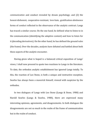 communication	
   and	
   conduct	
   revealed	
   by	
   dream	
   psychology;	
   and	
   (2)	
   the	
  
honest-­‐dishonest,	
   cooperative-­‐resistant,	
   love-­‐hate,	
   gratification-­‐abstinence	
  
forms	
  of	
  conduct	
  reflected	
  in	
  the	
  observance	
  of	
  the	
  analytic	
  contract.	
  Langs	
  
has	
  traced	
  a	
  similar	
  course.	
  On	
  the	
  one	
  hand,	
  he	
  defined	
  what	
  to	
  listen	
  to	
  in	
  
the	
  communication	
  (identifying	
  the	
  adaptive	
  context)	
  and	
  how	
  to	
  listen	
  for	
  
it	
  (decoding	
  derivatives).	
  On	
  the	
  other	
  hand,	
  he	
  has	
  defined	
  the	
  ground	
  rules	
  
(the	
  frame).	
  Over	
  the	
  decades,	
  analysts	
  have	
  debated	
  and	
  battled	
  about	
  both	
  
these	
  aspects	
  of	
  the	
  analytic	
  encounter.	
  
Having	
  given	
  what	
  is	
  hoped	
  is	
  a	
  balanced	
  critical	
  exposition	
  of	
  Langs’	
  
views,	
  I	
  shall	
  now	
  proceed	
  to	
  quote	
  two	
  reactions	
  to	
  Langs	
  in	
  the	
  literature.	
  
To	
  date,	
  the	
  orthodox	
  analytic	
  establishment	
  has	
  ignored	
  Langs	
  totally.	
  To	
  
this,	
  the	
  reaction	
  of	
  Leo	
  Stone,	
  is	
  both	
  a	
  unique	
  and	
  instructive	
  exception.	
  
Searles	
  has	
  always	
  been	
  a	
  maverick	
  himself,	
  viewed	
  with	
  suspicion	
  by	
  the	
  
orthodox.	
  
In	
   two	
   dialogues	
   of	
   Langs	
   with	
   Leo	
   Stone	
   (Langs	
   &	
   Stone,	
   1980)	
   and	
  
Harold	
   Searles	
   (Langs	
   &	
   Searles,	
   1980),	
   there	
   are	
   expressed	
   many	
  
interesting	
  opinions,	
  agreements,	
  and	
  disagreements.	
  In	
  both	
  dialogues	
  the	
  
disagreements	
  are	
  not	
  so	
  much	
  in	
  the	
  realm	
  of	
  the	
  frame	
  of	
  communication	
  
but	
  in	
  the	
  realm	
  of	
  conduct.	
  
 