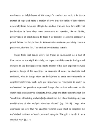 usefulness	
   or	
   helpfulnesss	
   of	
   the	
   analyst’s	
   conduct.	
   As	
   such,	
   it	
   is	
   less	
   a	
  
matter	
   of	
   logic	
   and	
   more	
   a	
   matter	
   of	
   love.	
   But	
   the	
   canon	
   of	
   love	
   differs	
  
essentially	
  from	
  the	
  canon	
  of	
  logic.	
  Yes	
  and	
  no,	
  true	
  and	
  false	
  have	
  different	
  
implications	
   in	
   love;	
   they	
   mean	
   acceptance	
   or	
   rejection,	
   like	
   or	
   dislike,	
  
preservation	
   or	
   annihilation.	
   In	
   logic	
   it	
   is	
   possible	
   to	
   achieve	
   certainty	
   a	
  
priori,	
  before	
  the	
  fact;	
  in	
  love,	
  in	
  fortunate	
  circumstances,	
  certainty	
  comes	
  a	
  
posteriori,	
  after	
  the	
  fact.	
  The	
  truth	
  of	
  love	
  is	
  tested	
  in	
  time.	
  
Stone	
   feels	
   that	
   Langs	
   views	
   the	
   frame	
   as	
   sacrosanct,	
   as	
   a	
   bed	
   of	
  
Procrustes,	
   as	
   too	
   rigid.	
   Certainly,	
   an	
   important	
   difference	
   in	
   background	
  
surfaces	
  in	
  the	
  dialogue:	
  Stone	
  speaks	
  mainly	
  of	
  his	
  own	
  experiences	
  with	
  
patients,	
   Langs	
   of	
   his	
   reactions	
   to	
   accounts	
   of	
   cases	
   by	
   students	
   and	
  
residents,	
   who,	
   in	
   Langs’	
   view,	
   are	
   both	
   prone	
   to	
   error	
   and	
   vulnerable	
   to	
  
countertransference.	
   Such	
   facts	
   are	
   important	
   to	
   remember	
   in	
   order	
   to	
  
understand	
   the	
   positions	
   espoused.	
   Langs	
   also	
   makes	
   reference	
   to	
   his	
  
experience	
  as	
  an	
  analytic	
  candidate.	
  Both	
  Langs	
  and	
  Stone	
  concur	
  about	
  the	
  
“conditions	
  of	
  training	
  analysis	
  [as]	
  a	
  disastrous	
  fact	
  of	
  our	
  training…a	
  gross	
  
modification	
   of	
   the	
   analytic	
   situation.	
   Gross!”	
   (pp.	
   18-­‐19).	
   Langs	
   also	
  
expresses	
  the	
  view	
  that	
  “all	
  analytic	
  research	
  is	
  an	
  effort	
  to	
  complete	
  the	
  
unfinished	
   business	
   of	
   one’s	
   personal	
   analysis.	
   The	
   gift	
   is	
   to	
   do	
   it	
   in	
   a	
  
creative	
  way”	
  (p.	
  17).	
  
 