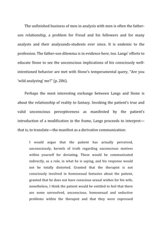 The	
  unfinished	
  business	
  of	
  men	
  in	
  analysis	
  with	
  men	
  is	
  often	
  the	
  father-­‐
son	
   relationship,	
   a	
   problem	
   for	
   Freud	
   and	
   his	
   followers	
   and	
   for	
   many	
  
analysts	
   and	
   their	
   analysands-­‐students	
   ever	
   since.	
   It	
   is	
   endemic	
   to	
   the	
  
profession.	
  The	
  father-­‐son	
  dilemma	
  is	
  in	
  evidence	
  here,	
  too.	
  Langs’	
  efforts	
  to	
  
educate	
  Stone	
  to	
  see	
  the	
  unconscious	
  implications	
  of	
  his	
  consciously	
  well-­‐
intentioned	
  behavior	
  are	
  met	
  with	
  Stone’s	
  temperamental	
  query,	
  “Are	
  you	
  
‘wild	
  analyzing’	
  me?”	
  (p.	
  286).	
  
Perhaps	
   the	
   most	
   interesting	
   exchange	
   between	
   Langs	
   and	
   Stone	
   is	
  
about	
  the	
  relationship	
  of	
  reality	
  to	
  fantasy.	
  Invoking	
  the	
  patient’s	
  true	
  and	
  
valid	
   unconscious	
   perceptiveness	
   as	
   manifested	
   by	
   the	
   patient’s	
  
introduction	
  of	
  a	
  modification	
  in	
  the	
  frame,	
  Langs	
  proceeds	
  to	
  interpret—
that	
  is,	
  to	
  translate—the	
  manifest	
  as	
  a	
  derivative	
  communication:	
  
I	
   would	
   argue	
   that	
   the	
   patient	
   has	
   actually	
   perceived,	
  
unconsciously,	
   kernels	
   of	
   truth	
   regarding	
   unconscious	
   motives	
  
within	
   yourself	
   for	
   deviating.	
   These	
   would	
   be	
   communicated	
  
indirectly,	
  as	
  a	
  rule,	
  in	
  what	
  he	
  is	
  saying,	
  and	
  his	
  response	
  would	
  
not	
   be	
   totally	
   distorted.	
   Granted	
   that	
   the	
   therapist	
   is	
   not	
  
consciously	
   involved	
   in	
   homosexual	
   fantasies	
   about	
   the	
   patient,	
  
granted	
  that	
  he	
  does	
  not	
  have	
  conscious	
  sexual	
  wishes	
  for	
  his	
  wife,	
  
nonetheless,	
  I	
  think	
  the	
  patient	
  would	
  be	
  entitled	
  to	
  feel	
  that	
  there	
  
are	
   some	
   unresolved,	
   unconscious,	
   homosexual	
   and	
   seductive	
  
problems	
   within	
   the	
   therapist	
   and	
   that	
   they	
   were	
   expressed	
  
 