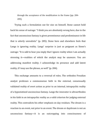 through	
  the	
  acceptance	
  of	
  the	
  modification	
  in	
  the	
  frame	
  [pp.	
  284-­‐
285].	
  
Trying	
   such	
   a	
   formulation	
   out	
   for	
   size	
   on	
   himself,	
   Stone	
   cannot	
   hold	
  
back	
  his	
  sense	
  of	
  outrage:	
  “I	
  think	
  you	
  are	
  absolutely	
  wrong	
  here,	
  due	
  to	
  the	
  
fact	
  that	
  unconscious	
  fantasy	
  is	
  given	
  preeminence	
  and	
  predominance	
  in	
  life	
  
that	
   is	
   utterly	
   unrealistic”	
   (p.	
   285).	
   Stone	
   here	
   and	
   elsewhere	
   feels	
   that	
  
Langs	
   is	
   ignoring	
   reality.	
   Langs’	
   surprise	
   is	
   just	
   as	
   poignant	
   as	
   Stone’s	
  
outrage:	
  “It	
  is	
  odd	
  to	
  hear	
  you	
  imply	
  that	
  I	
  ignore	
  reality	
  when	
  I	
  am	
  actually	
  
stressing	
   it—realities	
   of	
   which	
   the	
   analyst	
   may	
   be	
   unaware.	
   You	
   are	
  
addressing	
   manifest	
   reality;	
   I	
   acknowledge	
   its	
   presence	
   and	
   add	
   latent	
  
reality,	
  if	
  I	
  may	
  use	
  the	
  phrase,	
  as	
  well”	
  (p.	
  284).	
  
This	
   exchange	
   amounts	
   to	
   a	
   reversal	
   of	
   roles.	
   The	
   orthodox	
   Freudian	
  
analyst	
   professes	
   a	
   commonsense	
   faith	
   in	
   the	
   external,	
   consensually	
  
validated	
  reality	
  of	
  overt	
  action	
  as	
  prior	
  to	
  an	
  internal,	
  intrapsychic	
  reality	
  
of	
  a	
  hypostatized	
  unconscious	
  fantasy.	
  Langs	
  the	
  innovator	
  is	
  ultraorthodox	
  
in	
  his	
  faith	
  in	
  an	
  intrapsychic	
  reality	
  as	
  a	
  valid	
  criterion	
  for	
  judging	
  external	
  
reality.	
  This	
  contradicts	
  his	
  other	
  emphasis	
  on	
  day	
  residues.	
  The	
  dream	
  is	
  a	
  
reaction	
  to	
  an	
  event,	
  not	
  prior	
  to	
  an	
  event.	
  The	
  dream	
  or	
  daydream	
  is	
  not	
  an	
  
unconscious	
   fantasy—it	
   is	
   an	
   outcropping	
   into	
   consciousness	
   of	
  
 