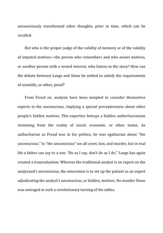 unconsciously	
   transformed	
   other	
   thoughts,	
   prior	
   in	
   time,	
   which	
   can	
   be	
  
recalled.	
  
But	
  who	
  is	
  the	
  proper	
  judge	
  of	
  the	
  validity	
  of	
  memory	
  or	
  of	
  the	
  validity	
  
of	
  imputed	
  motives—the	
  person	
  who	
  remembers	
  and	
  who	
  avows	
  motives,	
  
or	
  another	
  person	
  with	
  a	
  vested	
  interest,	
  who	
  listens	
  to	
  the	
  story?	
  How	
  can	
  
the	
  debate	
  between	
  Langs	
  and	
  Stone	
  be	
  settled	
  to	
  satisfy	
  the	
  requirements	
  
of	
  scientific,	
  or	
  other,	
  proof?	
  
From	
   Freud	
   on,	
   analysts	
   have	
   been	
   tempted	
   to	
   consider	
   themselves	
  
experts	
  in	
  the	
  unconscious,	
  implying	
  a	
  special	
  perceptiveness	
  about	
  other	
  
people’s	
  hidden	
  motives.	
  This	
  expertise	
  betrays	
  a	
  hidden	
  authoritarianism	
  
stemming	
   from	
   the	
   reality	
   of	
   social,	
   economic,	
   or	
   other	
   status.	
   As	
  
authoritarian	
   as	
   Freud	
   was	
   in	
   his	
   politics,	
   he	
   was	
   egalitarian	
   about	
   “the	
  
unconscious.”	
  In	
  “the	
  unconscious”	
  we	
  all	
  covet,	
  lust,	
  and	
  murder,	
  but	
  in	
  real	
  
life	
  a	
  father	
  can	
  say	
  to	
  a	
  son:	
  “Do	
  as	
  I	
  say,	
  don’t	
  do	
  as	
  I	
  do.”	
  Langs	
  has	
  again	
  
created	
  a	
  transvaluation.	
  Whereas	
  the	
  traditional	
  analyst	
  is	
  an	
  expert	
  on	
  the	
  
analysand’s	
  unconscious,	
  the	
  innovation	
  is	
  to	
  set	
  up	
  the	
  patient	
  as	
  an	
  expert	
  
adjudicating	
  the	
  analyst’s	
  unconscious,	
  or	
  hidden,	
  motives.	
  No	
  wonder	
  Stone	
  
was	
  outraged	
  at	
  such	
  a	
  revolutionary	
  turning	
  of	
  the	
  tables.	
  
 