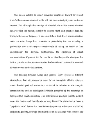 This	
   is	
   also	
   related	
   to	
   Langs’	
   pervasive	
   skepticism	
   toward	
   direct	
   and	
  
truthful	
  human	
  communication.	
  He	
  will	
  not	
  take	
  a	
  straight	
  yes	
  or	
  no	
  for	
  an	
  
answer.	
   Yet,	
   although	
   the	
   concept	
   of	
   encoded,	
   derivative	
   communication	
  
squares	
   with	
   the	
   human	
   capacity	
   to	
   conceal	
   truth	
   and	
   practice	
   duplicity	
  
through	
  the	
  use	
  of	
  language,	
  it	
  does	
  not	
  follow	
  that	
  direct	
  communication	
  
does	
   not	
   exist.	
   Langs	
   has	
   converted	
   a	
   potentiality	
   into	
   an	
   actuality,	
   a	
  
probability	
   into	
   a	
   certainty—a	
   consequence	
   of	
   taking	
   the	
   notion	
   of	
   “the	
  
unconscious”	
   too	
   literally.	
   Furthermore,	
   the	
   suspicion	
   of	
   direct	
  
communication,	
  if	
  pushed	
  too	
  far,	
  can	
  be	
  as	
  disabling	
  as	
  the	
  disregard	
  for	
  
indirect,	
  or	
  derivative,	
  communication.	
  Both	
  modes	
  of	
  communication	
  need	
  
to	
  be	
  subjected	
  to	
  the	
  test	
  of	
  truth.	
  
The	
   dialogue	
   between	
   Langs	
   and	
   Searles	
   (1980)	
   creates	
   a	
   different	
  
atmosphere.	
   Two	
   circumstances	
   make	
   for	
   an	
   immediate	
   affinity	
   between	
  
them:	
   Searles’	
   political	
   status	
   as	
   a	
   maverick	
   in	
   relation	
   to	
   the	
   analytic	
  
establishment;	
   and	
   his	
   ideological	
   approach	
   (inspired	
   by	
   the	
   teachings	
   of	
  
Sullivan)	
  that	
  psychopathology	
  is	
  an	
  interactional	
  product,	
  that	
  the	
  patient	
  
cures	
  the	
  doctor,	
  and	
  that	
  the	
  doctor	
  may	
  himself	
  be	
  disturbed,	
  or	
  have	
  a	
  
“psychotic	
  core.”	
  Searles	
  has	
  been	
  known	
  for	
  years	
  as	
  a	
  therapist	
  marked	
  by	
  
originality,	
  probity,	
  courage,	
  and	
  bluntness	
  in	
  his	
  dealings	
  with	
  some	
  of	
  the	
  
 