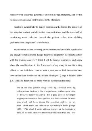 most	
  severely	
  disturbed	
  patients	
  at	
  Chestnut	
  Lodge,	
  Maryland,	
  and	
  for	
  his	
  
numerous	
  imaginative	
  contributions	
  to	
  the	
  literature.	
  
Searles	
  is	
  sympathetic	
  to	
  Langs’	
  position	
  on	
  the	
  frame,	
  the	
  concept	
  of	
  
the	
   adaptive	
   context	
   and	
   derivative	
   communication,	
   and	
   the	
   approach	
   of	
  
monitoring	
   one’s	
   behavior	
   toward	
   the	
   patient	
   rather	
   than	
   chalking	
  
problems	
  up	
  to	
  the	
  patient’s	
  transference.	
  
The	
  two	
  men	
  also	
  share	
  many	
  private	
  sentiments	
  about	
  the	
  injustices	
  of	
  
the	
   analytic	
   establishment.	
   Langs	
   describes	
   poignantly	
   his	
   dissatisfaction	
  
with	
   his	
   training	
   analyst:	
   “I	
   think	
   I	
   will	
   be	
   forever	
   ungrateful	
   and	
   angry	
  
about	
   the	
   modifications	
   in	
   the	
   framework	
   of	
   my	
   analysis	
   and	
   its	
   lasting	
  
effects	
  on	
  me.	
  And	
  then	
  I	
  have	
  to	
  have	
  a	
  perspective.	
  Such	
  deviations	
  have	
  
been	
  and	
  still	
  are	
  a	
  reflection	
  of	
  a	
  shared	
  blind	
  spot”	
  (Langs	
  &	
  Searles,	
  1980,	
  
p.	
  93).	
  He	
  also	
  described	
  his	
  break	
  with	
  his	
  institute	
  and	
  society:	
  
One	
   of	
   the	
   very	
   positive	
   things	
   about	
   my	
   alienation	
   from	
   my	
  
colleagues	
  and	
  Institute	
  is	
  that	
  it	
  helped	
  me	
  to	
  resolve	
  a	
  good	
  piece	
  
of—I’ll	
   never	
   resolve	
   it	
   entirely—but	
   a	
   good	
   piece	
   of	
   my	
   largely	
  
inappropriate	
  need	
  for	
  their	
  approval,	
  for	
  their	
  sanction,	
  for	
  their	
  
love,	
   which	
   had	
   been	
   among	
   the	
   conscious	
   motives	
   for	
   my	
  
work.…These	
   needs	
   are	
   reflected	
   in	
   my	
   technique	
   books	
   (Langs,	
  
1973,	
   1974),	
   which	
   I	
   wrote	
   with	
   my	
   teachers	
   at	
   the	
   Institute	
   in	
  
mind.	
  At	
  the	
  time,	
  I	
  believed	
  that	
  what	
  I	
  wrote	
  was	
  true,	
  and	
  I	
  was	
  
 