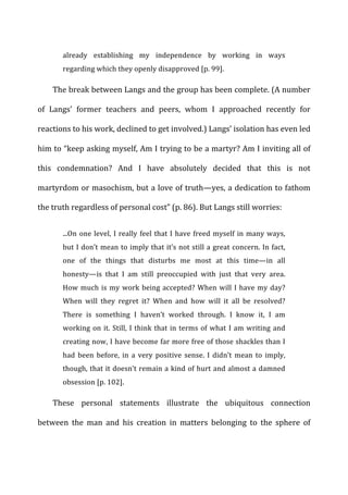 already	
   establishing	
   my	
   independence	
   by	
   working	
   in	
   ways	
  
regarding	
  which	
  they	
  openly	
  disapproved	
  [p.	
  99].	
  
The	
  break	
  between	
  Langs	
  and	
  the	
  group	
  has	
  been	
  complete.	
  (A	
  number	
  
of	
   Langs’	
   former	
   teachers	
   and	
   peers,	
   whom	
   I	
   approached	
   recently	
   for	
  
reactions	
  to	
  his	
  work,	
  declined	
  to	
  get	
  involved.)	
  Langs’	
  isolation	
  has	
  even	
  led	
  
him	
  to	
  “keep	
  asking	
  myself,	
  Am	
  I	
  trying	
  to	
  be	
  a	
  martyr?	
  Am	
  I	
  inviting	
  all	
  of	
  
this	
   condemnation?	
   And	
   I	
   have	
   absolutely	
   decided	
   that	
   this	
   is	
   not	
  
martyrdom	
  or	
  masochism,	
  but	
  a	
  love	
  of	
  truth—yes,	
  a	
  dedication	
  to	
  fathom	
  
the	
  truth	
  regardless	
  of	
  personal	
  cost”	
  (p.	
  86).	
  But	
  Langs	
  still	
  worries:	
  
...On	
  one	
  level,	
  I	
  really	
  feel	
  that	
  I	
  have	
  freed	
  myself	
  in	
  many	
  ways,	
  
but	
  I	
  don’t	
  mean	
  to	
  imply	
  that	
  it’s	
  not	
  still	
  a	
  great	
  concern.	
  In	
  fact,	
  
one	
   of	
   the	
   things	
   that	
   disturbs	
   me	
   most	
   at	
   this	
   time—in	
   all	
  
honesty—is	
   that	
   I	
   am	
   still	
   preoccupied	
   with	
   just	
   that	
   very	
   area.	
  
How	
  much	
  is	
  my	
  work	
  being	
  accepted?	
  When	
  will	
  I	
  have	
  my	
  day?	
  
When	
   will	
   they	
   regret	
   it?	
   When	
   and	
   how	
   will	
   it	
   all	
   be	
   resolved?	
  
There	
   is	
   something	
   I	
   haven’t	
   worked	
   through.	
   I	
   know	
   it,	
   I	
   am	
  
working	
  on	
  it.	
  Still,	
  I	
  think	
  that	
  in	
  terms	
  of	
  what	
  I	
  am	
  writing	
  and	
  
creating	
  now,	
  I	
  have	
  become	
  far	
  more	
  free	
  of	
  those	
  shackles	
  than	
  I	
  
had	
   been	
   before,	
   in	
   a	
   very	
   positive	
   sense.	
   I	
   didn’t	
   mean	
   to	
   imply,	
  
though,	
  that	
  it	
  doesn’t	
  remain	
  a	
  kind	
  of	
  hurt	
  and	
  almost	
  a	
  damned	
  
obsession	
  [p.	
  102].	
  
These	
   personal	
   statements	
   illustrate	
   the	
   ubiquitous	
   connection	
  
between	
   the	
   man	
   and	
   his	
   creation	
   in	
   matters	
   belonging	
   to	
   the	
   sphere	
   of	
  
 