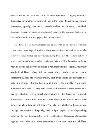 description	
   of	
   an	
   insecure	
   child	
   as	
   overdependent.	
   Clinging	
   behavior,	
  
illustrative	
   of	
   anxious	
   attachment,	
   has	
   often	
   been	
   described	
   as	
   jealous,	
  
possessive,	
   greedy,	
   immature,	
   overdependent,	
   or	
   intensely	
   attached.	
  
Bowlby’s	
   concept	
   of	
   anxious	
   attachment	
   respects	
   the	
   natural	
   desire	
   for	
   a	
  
close	
  relationship	
  without	
  pejorative	
  connotations.	
  
In	
  addition	
  to	
  a	
  child’s	
  protest	
  and	
  upset	
  over	
  his	
  mother’s	
  departure,	
  
researchers	
   now	
   regard	
   various	
   other	
   correlations	
   as	
   indicative	
   of	
   the	
  
security	
  of	
  an	
  attachment.	
  Foremost	
  among	
  these	
  are	
  the	
  child’s	
  behavior	
  
upon	
   reunion	
   with	
   the	
   mother,	
   and	
   comparison	
   of	
   his	
   behavior	
   at	
   home	
  
with	
  his	
  or	
  her	
  behavior	
  in	
  a	
  strange	
  (often	
  experimental)	
  setting.	
  Anxiously	
  
attached	
   children	
   often	
   fail	
   to	
   greet	
   their	
   mothers	
   upon	
   return.	
  
Furthermore,	
  they	
  are	
  less	
  exploratory	
  than	
  their	
  secure	
  counterparts,	
  not	
  
only	
   in	
   a	
   strange	
   situation	
   but	
   also	
   at	
   home	
   in	
   their	
   mothers’	
   presence.	
  
Ainsworth	
   and	
   Bell	
   (1970a)	
   have	
   correlated	
   children’s	
   ambivalence	
   in	
   a	
  
strange	
   situation	
   with	
   general	
   ambivalence	
   in	
   the	
   home	
   environment.	
  
Ambivalent	
  children	
  tend	
  to	
  resist	
  contact	
  when	
  picked	
  up	
  and	
  to	
  ask	
  to	
  be	
  
picked	
  up	
  when	
  they	
  are	
  set	
  down.	
  They	
  do	
  this	
  whether	
  at	
  home	
  or	
  in	
  a	
  
strange	
   environment.	
   Logically,	
   one	
   might	
   expect	
   proximity-­‐seeking	
  
behavior	
   to	
   be	
   incompatible	
   with	
   exploration.	
   However,	
   Ainsworth,	
  
together	
  with	
  other	
  attachment	
  researchers,	
  have	
  noted	
  that	
  most	
  children	
  
 