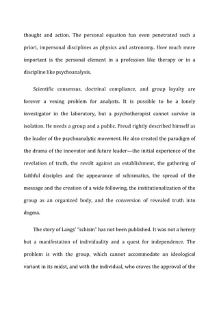 thought	
   and	
   action.	
   The	
   personal	
   equation	
   has	
   even	
   penetrated	
   such	
   a	
  
priori,	
  impersonal	
  disciplines	
  as	
  physics	
  and	
  astronomy.	
  How	
  much	
  more	
  
important	
   is	
   the	
   personal	
   element	
   in	
   a	
   profession	
   like	
   therapy	
   or	
   in	
   a	
  
discipline	
  like	
  psychoanalysis.	
  
Scientific	
   consensus,	
   doctrinal	
   compliance,	
   and	
   group	
   loyalty	
   are	
  
forever	
   a	
   vexing	
   problem	
   for	
   analysts.	
   It	
   is	
   possible	
   to	
   be	
   a	
   lonely	
  
investigator	
   in	
   the	
   laboratory,	
   but	
   a	
   psychotherapist	
   cannot	
   survive	
   in	
  
isolation.	
  He	
  needs	
  a	
  group	
  and	
  a	
  public.	
  Freud	
  rightly	
  described	
  himself	
  as	
  
the	
  leader	
  of	
  the	
  psychoanalytic	
  movement.	
  He	
  also	
  created	
  the	
  paradigm	
  of	
  
the	
  drama	
  of	
  the	
  innovator	
  and	
  future	
  leader—the	
  initial	
  experience	
  of	
  the	
  
revelation	
   of	
   truth,	
   the	
   revolt	
   against	
   an	
   establishment,	
   the	
   gathering	
   of	
  
faithful	
   disciples	
   and	
   the	
   appearance	
   of	
   schismatics,	
   the	
   spread	
   of	
   the	
  
message	
  and	
  the	
  creation	
  of	
  a	
  wide	
  following,	
  the	
  institutionalization	
  of	
  the	
  
group	
   as	
   an	
   organized	
   body,	
   and	
   the	
   conversion	
   of	
   revealed	
   truth	
   into	
  
dogma.	
  
The	
  story	
  of	
  Langs’	
  “schism”	
  has	
  not	
  been	
  published.	
  It	
  was	
  not	
  a	
  heresy	
  
but	
   a	
   manifestation	
   of	
   individuality	
   and	
   a	
   quest	
   for	
   independence.	
   The	
  
problem	
   is	
   with	
   the	
   group,	
   which	
   cannot	
   accommodate	
   an	
   ideological	
  
variant	
  in	
  its	
  midst,	
  and	
  with	
  the	
  individual,	
  who	
  craves	
  the	
  approval	
  of	
  the	
  
 
