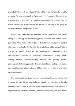group	
  but	
  will	
  not	
  sell	
  his	
  originality	
  short.	
  The	
  docile	
  stay	
  and	
  the	
  naughty	
  
go	
   away.	
   As	
   Langs,	
   inspired	
   by	
   Winnicott	
   (1949),	
   avows:	
   “Whenever	
   an	
  
analyst	
  writes,	
  it	
  is	
  an	
  effort	
  to	
  complete	
  his	
  own	
  analysis”	
  (p.	
  48).	
  And,	
  he	
  
should	
  have	
  added,	
  it	
  is	
  to	
  resolve	
  the	
  business	
  of	
  relating	
  to	
  the	
  group,	
  to	
  
teachers,	
  students,	
  and	
  patients	
  as	
  well.	
  
Give	
  a	
  dog	
  a	
  bad	
  name	
  and	
  hang	
  him,	
  as	
  the	
  saying	
  goes;	
  such	
  name-­‐
calling	
   is	
   a	
   strategy	
   for	
   maintaining	
   group	
   cohesion.	
   The	
   epithet	
   “wild”	
  
(Chessick,	
  1981)	
  is	
  one	
  of	
  the	
  mildest	
  of	
  those	
  thrown	
  at	
  Langs	
  in	
  a	
  number	
  
of	
  reviews	
  of	
  his	
  books.	
  On	
  the	
  other	
  hand,	
  a	
  follower	
  of	
  Langs	
  qualified	
  the	
  
absence	
   of	
   serious	
   debate	
   on	
   the	
   communicative	
   approach	
   in	
   the	
  
psychoanalytic	
   literature	
   as	
   narcissistic	
   defensiveness	
   (Raney,	
   1983).	
  
Cursing	
   enemies,	
   excommunicating	
   heretics,	
   and	
   pinning	
   psycho-­‐
pathological	
  labels	
  on	
  opponents—the	
  varieties	
  of	
  name-­‐calling.	
  In	
  this	
  case,	
  
the	
   establishment	
   chose	
   silence.	
   Obliteration	
   is	
   a	
   fate	
   worse	
   than	
  
excommunication.	
  
But	
  we	
  are	
  dealing	
  with	
  careers,	
  not	
  curses.	
  Langs	
  has	
  gone	
  on	
  to	
  create	
  
a	
   career,	
   to	
   win	
   friends	
   and	
   influence	
   people,	
   in	
   imitation	
   of	
   Freud’s	
  
example.	
  Freud’s	
  motto	
  in	
  The	
  Interpretation	
  of	
  Dreams	
  (1900b),	
  “Flectere	
  si	
  
nequeo	
  superos,	
  Acheronta	
  movebo”	
  (If	
  I	
  cannot	
  bend	
  the	
  upper	
  gods,	
  I	
  shall	
  
 