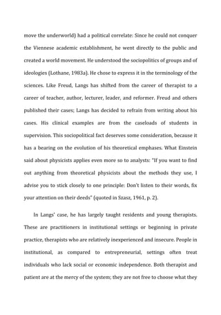 move	
  the	
  underworld)	
  had	
  a	
  political	
  correlate:	
  Since	
  he	
  could	
  not	
  conquer	
  
the	
   Viennese	
   academic	
   establishment,	
   he	
   went	
   directly	
   to	
   the	
   public	
   and	
  
created	
  a	
  world	
  movement.	
  He	
  understood	
  the	
  sociopolitics	
  of	
  groups	
  and	
  of	
  
ideologies	
  (Lothane,	
  1983a).	
  He	
  chose	
  to	
  express	
  it	
  in	
  the	
  terminology	
  of	
  the	
  
sciences.	
   Like	
   Freud,	
   Langs	
   has	
   shifted	
   from	
   the	
   career	
   of	
   therapist	
   to	
   a	
  
career	
  of	
  teacher,	
  author,	
  lecturer,	
  leader,	
  and	
  reformer.	
  Freud	
  and	
  others	
  
published	
  their	
  cases;	
  Langs	
  has	
  decided	
  to	
  refrain	
  from	
  writing	
  about	
  his	
  
cases.	
   His	
   clinical	
   examples	
   are	
   from	
   the	
   caseloads	
   of	
   students	
   in	
  
supervision.	
  This	
  sociopolitical	
  fact	
  deserves	
  some	
  consideration,	
  because	
  it	
  
has	
  a	
  bearing	
  on	
  the	
  evolution	
  of	
  his	
  theoretical	
  emphases.	
  What	
  Einstein	
  
said	
  about	
  physicists	
  applies	
  even	
  more	
  so	
  to	
  analysts:	
  “If	
  you	
  want	
  to	
  find	
  
out	
   anything	
   from	
   theoretical	
   physicists	
   about	
   the	
   methods	
   they	
   use,	
   I	
  
advise	
  you	
  to	
  stick	
  closely	
  to	
  one	
  principle:	
  Don’t	
  listen	
  to	
  their	
  words,	
  fix	
  
your	
  attention	
  on	
  their	
  deeds”	
  (quoted	
  in	
  Szasz,	
  1961,	
  p.	
  2).	
  
In	
   Langs’	
   case,	
   he	
   has	
   largely	
   taught	
   residents	
   and	
   young	
   therapists.	
  
These	
   are	
   practitioners	
   in	
   institutional	
   settings	
   or	
   beginning	
   in	
   private	
  
practice,	
  therapists	
  who	
  are	
  relatively	
  inexperienced	
  and	
  insecure.	
  People	
  in	
  
institutional,	
   as	
   compared	
   to	
   entrepreneurial,	
   settings	
   often	
   treat	
  
individuals	
  who	
  lack	
  social	
  or	
  economic	
  independence.	
  Both	
  therapist	
  and	
  
patient	
  are	
  at	
  the	
  mercy	
  of	
  the	
  system;	
  they	
  are	
  not	
  free	
  to	
  choose	
  what	
  they	
  
 