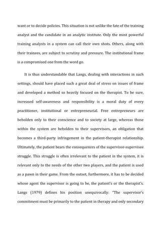 want	
  or	
  to	
  decide	
  policies.	
  This	
  situation	
  is	
  not	
  unlike	
  the	
  fate	
  of	
  the	
  training	
  
analyst	
  and	
  the	
  candidate	
  in	
  an	
  analytic	
  institute.	
  Only	
  the	
  most	
  powerful	
  
training	
   analysts	
   in	
   a	
   system	
   can	
   call	
   their	
   own	
   shots.	
   Others,	
   along	
   with	
  
their	
  trainees,	
  are	
  subject	
  to	
  scrutiny	
  and	
  pressure.	
  The	
  institutional	
  frame	
  
is	
  a	
  compromised	
  one	
  from	
  the	
  word	
  go.	
  
It	
  is	
  thus	
  understandable	
  that	
  Langs,	
  dealing	
  with	
  interactions	
  in	
  such	
  
settings,	
  should	
  have	
  placed	
  such	
  a	
  great	
  deal	
  of	
  stress	
  on	
  issues	
  of	
  frame	
  
and	
   developed	
   a	
   method	
   so	
   heavily	
   focused	
   on	
   the	
   therapist.	
   To	
   be	
   sure,	
  
increased	
   self-­‐awareness	
   and	
   responsibility	
   is	
   a	
   moral	
   duty	
   of	
   every	
  
practitioner,	
   institutional	
   or	
   entrepreneurial.	
   Free	
   entrepreneurs	
   are	
  
beholden	
   only	
   to	
   their	
   conscience	
   and	
   to	
   society	
   at	
   large,	
   whereas	
   those	
  
within	
   the	
   system	
   are	
   beholden	
   to	
   their	
   supervisors,	
   an	
   obligation	
   that	
  
becomes	
   a	
   third-­‐party	
   infringement	
   in	
   the	
   patient-­‐therapist	
   relationship.	
  
Ultimately,	
  the	
  patient	
  bears	
  the	
  consequences	
  of	
  the	
  supervisor-­‐supervisee	
  
struggle.	
  This	
  struggle	
  is	
  often	
  irrelevant	
  to	
  the	
  patient	
  in	
  the	
  system,	
  it	
  is	
  
relevant	
  only	
  to	
  the	
  needs	
  of	
  the	
  other	
  two	
  players,	
  and	
  the	
  patient	
  is	
  used	
  
as	
  a	
  pawn	
  in	
  their	
  game.	
  From	
  the	
  outset,	
  furthermore,	
  it	
  has	
  to	
  be	
  decided	
  
whose	
  agent	
  the	
  supervisor	
  is	
  going	
  to	
  be,	
  the	
  patient’s	
  or	
  the	
  therapist’s.	
  
Langs	
   (1979)	
   defines	
   his	
   position	
   unequivocally:	
   “The	
   supervisor’s	
  
commitment	
  must	
  be	
  primarily	
  to	
  the	
  patient	
  in	
  therapy	
  and	
  only	
  secondary	
  
 