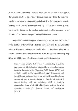 to	
   the	
   trainee;	
   physicianly	
   responsibilities	
   precede	
   all	
   else	
   in	
   any	
   type	
   of	
  
therapeutic	
   situation.	
   Supervisory	
   interventions	
   for	
   which	
   the	
   supervisee	
  
may	
  be	
  unprepared	
  are	
  thus	
  at	
  times	
  indicated,	
  in	
  the	
  interests	
  of	
  securing	
  
for	
  the	
  patient	
  a	
  sound	
  therapy	
  situation”	
  (p.	
  324).	
  Such	
  an	
  advocacy	
  of	
  the	
  
patient,	
  a	
  third	
  party	
  to	
  the	
  teacher-­‐student	
  relationship,	
  can	
  result	
  in	
  the	
  
interests	
  of	
  the	
  student	
  being	
  sacrificed	
  (see	
  Lothane,	
  1984b).	
  
Langs	
  has	
  commented	
  in	
  print	
  on	
  his	
  analyst	
  but	
  not	
  on	
  his	
  supervisors	
  
at	
  the	
  institute	
  or	
  how	
  they	
  affected	
  him	
  personally	
  and	
  the	
  analyses	
  of	
  his	
  
patients.	
  The	
  amount	
  of	
  pressure	
  to	
  which	
  he	
  may	
  have	
  been	
  subjected	
  can	
  
only	
  be	
  surmised	
  from	
  its	
  reverberations	
  in	
  the	
  dialogue	
  with	
  Searles	
  (Langs	
  
&	
  Searles,	
  1980),	
  where	
  Searles	
  expresses	
  the	
  following	
  reaction:	
  
I	
   feel	
   you	
   are	
   going	
   to	
   destroy	
   me.	
   You	
   are	
   starting	
   to	
   put	
   the	
  
squeeze	
  on	
  me.	
  It	
  is	
  similar	
  to	
  what	
  you	
  did	
  with	
  some	
  of	
  those	
  poor	
  
bastardly	
   therapists	
   in	
   the	
   “Bipersonal	
   Field”	
   (Langs,	
   1976a)	
   and,	
  
my	
  God,	
  I	
  dread	
  it	
  and	
  I	
  cringe	
  and	
  I	
  can’t	
  supply	
  those	
  answers.	
  ...I	
  
have	
  told	
  many	
  audiences	
  that,	
  in	
  my	
  work	
  with	
  nonschizophrenic	
  
patients,	
   at	
   one	
   or	
   another	
   juncture,	
   relatively	
   infrequently,	
   I	
  
express	
   feelings	
   with	
   an	
   explicitness	
   which	
   is	
   relatively	
  
commonplace	
   in	
   my	
   work	
   with	
   schizophrenic	
   patients;	
   but	
   what	
  
determines	
  my	
  timing	
  of	
  my	
  doing	
  so	
  I	
  cannot,	
  I	
  can’t	
  possibly	
  say	
  
(p.	
  124).	
  
 