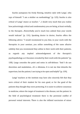 Searles	
   juxtaposes	
   his	
   freely	
   flowing,	
   intuitive	
   style	
   with	
   Langs’,	
   who	
  
says	
  of	
  himself:	
  “I	
  am	
  a	
  stickler	
  on	
  methodology”	
  (p.	
  125).	
  Searles	
  is	
  also	
  
critical	
   of	
   Langs’	
   stance	
   as	
   teacher:	
   “…I	
   doubt	
   very	
   much	
   that	
   you	
   realize	
  
how	
  pulverizingly	
  critical	
  and	
  condemnatory	
  you	
  are	
  being,	
  at	
  least	
  verbally,	
  
to	
   the	
   therapist.…Nonverbally	
   you’re	
   much	
   less	
   unkind	
   than	
   your	
   words	
  
would	
   indicate”	
   (p.	
   131).	
   Speaking	
   doctor	
   to	
   doctor,	
   Searles	
   offers	
   the	
  
following	
  advice:	
  “I	
  would	
  recommend	
  to	
  you	
  that,	
  in	
  your	
  work	
  with	
  the	
  
therapists	
   in	
   your	
   seminar,	
   you	
   utilize	
   something	
   of	
   the	
   same	
   allusive	
  
subtlety	
  that	
  you	
  recommend	
  they	
  utilize	
  in	
  their	
  work	
  with	
  their	
  patients,	
  
as	
   regards	
   any	
   implied	
   acknowledgement	
   of	
   the	
   therapist’s	
  
psychopathology	
  as	
  it	
  becomes	
  revealed	
  by	
  their	
  work	
  with	
  the	
  patients”	
  (p.	
  
138).	
   Langs	
   concedes	
   the	
   point	
   and	
   notes	
   in	
   self-­‐defense:	
   “And	
   I	
   do	
   use	
  
discretion	
   and	
   modulation.…It’s	
   a	
   dilemma.	
   It	
   is	
   not	
   me	
   that	
   disturbs	
   the	
  
supervisee,	
  but	
  the	
  patient;	
  I	
  am	
  trying	
  to	
  be	
  open	
  and	
  helpful”	
  (p.	
  139).	
  
Langs’	
   teachers	
   at	
   the	
   institute	
   may	
   have	
   also	
   sincerely	
   felt	
   that	
   they	
  
were	
   critical	
   of	
   their	
   student	
   for	
   his	
   own	
   good,	
   or	
   for	
   the	
   good	
   of	
   the	
  
patients	
  they	
  thought	
  they	
  were	
  protecting.	
  It	
  is	
  easier	
  to	
  achieve	
  consensus	
  
in	
  medicine,	
  where	
  the	
  target	
  of	
  treatment	
  is	
  the	
  disease,	
  not	
  the	
  patient.	
  In	
  
the	
   field	
   of	
   psychological	
   treatment	
   there	
   is	
   the	
   perennial	
   conflict	
   of	
  
personal	
   vested	
   interests.	
   There	
   is	
   also	
   the	
   inflated	
   narcissism	
   of	
   minor	
  
 