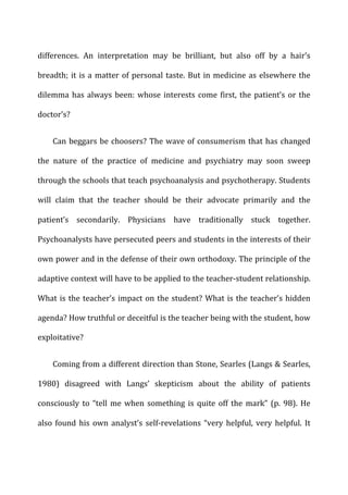 differences.	
   An	
   interpretation	
   may	
   be	
   brilliant,	
   but	
   also	
   off	
   by	
   a	
   hair’s	
  
breadth;	
  it	
  is	
  a	
  matter	
  of	
  personal	
  taste.	
  But	
  in	
  medicine	
  as	
  elsewhere	
  the	
  
dilemma	
  has	
  always	
  been:	
  whose	
  interests	
  come	
  first,	
  the	
  patient’s	
  or	
  the	
  
doctor’s?	
  
Can	
  beggars	
  be	
  choosers?	
  The	
  wave	
  of	
  consumerism	
  that	
  has	
  changed	
  
the	
   nature	
   of	
   the	
   practice	
   of	
   medicine	
   and	
   psychiatry	
   may	
   soon	
   sweep	
  
through	
  the	
  schools	
  that	
  teach	
  psychoanalysis	
  and	
  psychotherapy.	
  Students	
  
will	
   claim	
   that	
   the	
   teacher	
   should	
   be	
   their	
   advocate	
   primarily	
   and	
   the	
  
patient’s	
   secondarily.	
   Physicians	
   have	
   traditionally	
   stuck	
   together.	
  
Psychoanalysts	
  have	
  persecuted	
  peers	
  and	
  students	
  in	
  the	
  interests	
  of	
  their	
  
own	
  power	
  and	
  in	
  the	
  defense	
  of	
  their	
  own	
  orthodoxy.	
  The	
  principle	
  of	
  the	
  
adaptive	
  context	
  will	
  have	
  to	
  be	
  applied	
  to	
  the	
  teacher-­‐student	
  relationship.	
  
What	
  is	
  the	
  teacher’s	
  impact	
  on	
  the	
  student?	
  What	
  is	
  the	
  teacher’s	
  hidden	
  
agenda?	
  How	
  truthful	
  or	
  deceitful	
  is	
  the	
  teacher	
  being	
  with	
  the	
  student,	
  how	
  
exploitative?	
  
Coming	
  from	
  a	
  different	
  direction	
  than	
  Stone,	
  Searles	
  (Langs	
  &	
  Searles,	
  
1980)	
   disagreed	
   with	
   Langs’	
   skepticism	
   about	
   the	
   ability	
   of	
   patients	
  
consciously	
  to	
  “tell	
  me	
  when	
  something	
  is	
  quite	
  off	
  the	
  mark”	
  (p.	
  98).	
  He	
  
also	
  found	
  his	
  own	
  analyst’s	
  self-­‐revelations	
  “very	
  helpful,	
  very	
  helpful.	
  It	
  
 