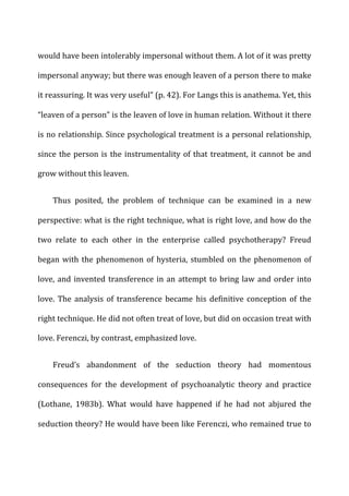 would	
  have	
  been	
  intolerably	
  impersonal	
  without	
  them.	
  A	
  lot	
  of	
  it	
  was	
  pretty	
  
impersonal	
  anyway;	
  but	
  there	
  was	
  enough	
  leaven	
  of	
  a	
  person	
  there	
  to	
  make	
  
it	
  reassuring.	
  It	
  was	
  very	
  useful”	
  (p.	
  42).	
  For	
  Langs	
  this	
  is	
  anathema.	
  Yet,	
  this	
  
“leaven	
  of	
  a	
  person”	
  is	
  the	
  leaven	
  of	
  love	
  in	
  human	
  relation.	
  Without	
  it	
  there	
  
is	
  no	
  relationship.	
  Since	
  psychological	
  treatment	
  is	
  a	
  personal	
  relationship,	
  
since	
  the	
  person	
  is	
  the	
  instrumentality	
  of	
  that	
  treatment,	
  it	
  cannot	
  be	
  and	
  
grow	
  without	
  this	
  leaven.	
  
Thus	
   posited,	
   the	
   problem	
   of	
   technique	
   can	
   be	
   examined	
   in	
   a	
   new	
  
perspective:	
  what	
  is	
  the	
  right	
  technique,	
  what	
  is	
  right	
  love,	
  and	
  how	
  do	
  the	
  
two	
   relate	
   to	
   each	
   other	
   in	
   the	
   enterprise	
   called	
   psychotherapy?	
   Freud	
  
began	
  with	
  the	
  phenomenon	
  of	
  hysteria,	
  stumbled	
  on	
  the	
  phenomenon	
  of	
  
love,	
  and	
  invented	
  transference	
  in	
  an	
  attempt	
  to	
  bring	
  law	
  and	
  order	
  into	
  
love.	
   The	
   analysis	
   of	
   transference	
   became	
   his	
   definitive	
   conception	
   of	
   the	
  
right	
  technique.	
  He	
  did	
  not	
  often	
  treat	
  of	
  love,	
  but	
  did	
  on	
  occasion	
  treat	
  with	
  
love.	
  Ferenczi,	
  by	
  contrast,	
  emphasized	
  love.	
  
Freud’s	
   abandonment	
   of	
   the	
   seduction	
   theory	
   had	
   momentous	
  
consequences	
   for	
   the	
   development	
   of	
   psychoanalytic	
   theory	
   and	
   practice	
  
(Lothane,	
   1983b).	
   What	
   would	
   have	
   happened	
   if	
   he	
   had	
   not	
   abjured	
   the	
  
seduction	
  theory?	
  He	
  would	
  have	
  been	
  like	
  Ferenczi,	
  who	
  remained	
  true	
  to	
  
 