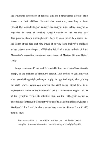 the	
   traumatic	
   conception	
   of	
   neurosis	
   and	
   the	
   neurosogenic	
   effect	
   of	
   cruel	
  
parents	
   on	
   their	
   children.	
   Ferenczi	
   also	
   advocated,	
   according	
   to	
   Szasz	
  
(1965),	
   the	
   “abandoning	
   of	
   transference-­‐analysis	
   and,	
   indeed,	
   analysis	
   of	
  
any	
   kind	
   in	
   favor	
   of	
   dwelling	
   sympathetically	
   on	
   the	
   patient’s	
   past	
  
disappointments	
  and	
  making	
  heroic	
  efforts	
  to	
  undo	
  them.”	
  Ferenczi	
  is	
  thus	
  
the	
  father	
  of	
  the	
  here-­‐and-­‐now	
  wave:	
  of	
  Horney’s	
  and	
  Sullivan’s	
  emphasis	
  
on	
  the	
  present	
  over	
  the	
  past;	
  of	
  Wilhelm	
  Reich’s	
  character	
  analysis;	
  of	
  Franz	
  
Alexander’s	
   corrective	
   emotional	
   experience;	
   of	
   Merton	
   Gill	
   and	
   Robert	
  
Langs.	
  
Langs	
  is	
  between	
  Freud	
  and	
  Ferenczi.	
  He	
  does	
  not	
  treat	
  of	
  love	
  directly,	
  
except,	
   in	
   the	
   manner	
   of	
   Freud,	
   by	
   default.	
   Love	
   comes	
   to	
   you	
   indirectly	
  
when	
  you	
  do	
  things	
  right,	
  when	
  you	
  apply	
  the	
  right	
  technique,	
  when	
  you	
  say	
  
the	
   right	
   words,	
   when	
   you	
   express	
   the	
   right	
   ideas.	
   Direct	
   love	
   is	
   as	
  
impossible	
  as	
  direct	
  consciousness	
  of	
  it.	
  In	
  his	
  stress	
  on	
  the	
  ideogenic	
  nature	
  
of	
   the	
   symptom	
   versus	
   its	
   affective	
   side,	
   on	
   the	
   pathogenic	
   nature	
   of	
  
unconscious	
  fantasy,	
  on	
  the	
  negative	
  value	
  of	
  failed	
  communication,	
  Langs	
  is	
  
like	
  Freud.	
  Like	
  Freud,	
  he	
  also	
  stresses	
  interpretation.	
  But	
  as	
  Freud	
  (1933)	
  
himself	
  saw:	
  
The	
   associations	
   to	
   the	
   dream	
   are	
   not	
   yet	
   the	
   latent	
   dream	
  
thoughts.…An	
  association	
  often	
  comes	
  to	
  a	
  stop	
  precisely	
  before	
  the	
  
 