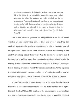 genuine	
  dream	
  thought.	
  At	
  that	
  point	
  we	
  intervene	
  on	
  our	
  own;	
  we	
  
fill	
   in	
   the	
   hints,	
   draw	
   undeniable	
   conclusions,	
   and	
   give	
   explicit	
  
utterance	
   to	
   what	
   the	
   patient	
   has	
   only	
   touched	
   on	
   in	
   his	
  
associations.	
  This	
  sounds	
  as	
  though	
  we	
  allowed	
  our	
  ingenuity	
  and	
  
caprice	
  to	
  play	
  with	
  the	
  material	
  put	
  at	
  our	
  disposal	
  by	
  the	
  dreamer	
  
and	
   as	
   though	
   we	
   misused	
   it	
   in	
   order	
   to	
   interpret	
   into	
   his	
  
utterances	
   what	
   cannot	
   be	
   interpreted	
   from	
   them	
   [p.	
   12;	
   italics	
  
Freud’s].	
  
This	
   is	
   the	
   perennial	
   problem	
   of	
   interpretation:	
   How	
   do	
   we	
   know	
  
whether	
   we	
   are	
   interpreting	
   from	
   or	
   into?	
   Are	
   we	
   not	
   dignifying	
   the	
  
analyst’s	
   thoughts,	
   the	
   analyst’s	
   associations,	
   by	
   the	
   pretentious	
   title	
   of	
  
interpretations?	
   How	
   do	
   we	
   know	
   whether	
   patients	
   are	
   alluding	
   to	
   the	
  
analyst	
   or	
   talking	
   about	
   themselves?	
   We	
   do	
   not	
   know	
   for	
   sure.	
   But	
   if	
  
interpreting	
   is	
   nothing	
   more	
   than	
   entertaining	
   options,	
   it	
   is	
   of	
   service	
   in	
  
making	
  further	
  discoveries,	
  subject	
  to	
  the	
  judgment	
  of	
  history.	
  The	
  danger	
  
lies	
  in	
  claiming	
  premature	
  validity	
  for	
  such	
  interpretations.	
  As	
  the	
  expert	
  in	
  
the	
  unconscious,	
  rather	
  than	
  as	
  an	
  observer	
  of	
  reality,	
  the	
  analyst	
  may	
  be	
  
tempted	
  to	
  engage	
  in	
  a	
  kind	
  of	
  imperialism	
  toward	
  the	
  patient	
  or	
  student.	
  
In	
  Langs’	
  primary	
  focus	
  on	
  the	
  interaction,	
  in	
  the	
  short	
  shrift	
  he	
  gives	
  to	
  
the	
  notion	
  of	
  the	
  transference	
  neurosis	
  (“for	
  me	
  that	
  is	
  a	
  denial-­‐based	
  myth”	
  
[Langs	
  &	
  Searles,	
  1980,	
  p.	
  55])	
  pointing	
  to	
  the	
  traumatogenic	
  behavior	
  of	
  the	
  
therapist,	
  in	
  his	
  views	
  on	
  the	
  seduction	
  theory,	
  Langs	
  is	
  more	
  like	
  Ferenczi	
  
 