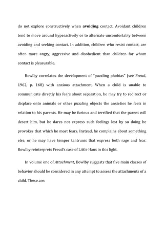 do	
   not	
   explore	
   constructively	
   when	
   avoiding	
   contact.	
   Avoidant	
   children	
  
tend	
  to	
  move	
  around	
  hyperactively	
  or	
  to	
  alternate	
  uncomfortably	
  between	
  
avoiding	
  and	
  seeking	
  contact.	
  In	
  addition,	
  children	
  who	
  resist	
  contact,	
  are	
  
often	
   more	
   angry,	
   aggressive	
   and	
   disobedient	
   than	
   children	
   for	
   whom	
  
contact	
  is	
  pleasurable.	
  
Bowlby	
   correlates	
   the	
   development	
   of	
   “puzzling	
   phobias”	
   (see	
   Freud,	
  
1962,	
   p.	
   168)	
   with	
   anxious	
   attachment.	
   When	
   a	
   child	
   is	
   unable	
   to	
  
communicate	
  directly	
  his	
  fears	
  about	
  separation,	
  he	
  may	
  try	
  to	
  redirect	
  or	
  
displace	
   onto	
   animals	
   or	
   other	
   puzzling	
   objects	
   the	
   anxieties	
   he	
   feels	
   in	
  
relation	
  to	
  his	
  parents.	
  He	
  may	
  be	
  furious	
  and	
  terrified	
  that	
  the	
  parent	
  will	
  
desert	
   him,	
   but	
   he	
   dares	
   not	
   express	
   such	
   feelings	
   lest	
   by	
   so	
   doing	
   he	
  
provokes	
  that	
  which	
  he	
  most	
  fears.	
  Instead,	
  he	
  complains	
  about	
  something	
  
else,	
   or	
   he	
   may	
   have	
   temper	
   tantrums	
   that	
   express	
   both	
   rage	
   and	
   fear.	
  
Bowlby	
  reinterprets	
  Freud’s	
  case	
  of	
  Little	
  Hans	
  in	
  this	
  light.	
  
In	
  volume	
  one	
  of	
  Attachment,	
  Bowlby	
  suggests	
  that	
  five	
  main	
  classes	
  of	
  
behavior	
  should	
  be	
  considered	
  in	
  any	
  attempt	
  to	
  assess	
  the	
  attachments	
  of	
  a	
  
child.	
  These	
  are:	
  
 
