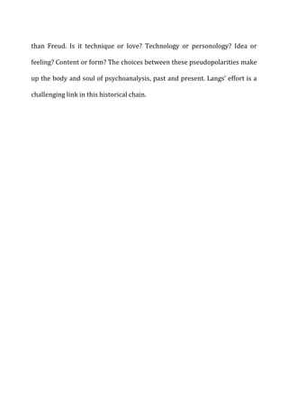 than	
   Freud.	
   Is	
   it	
   technique	
   or	
   love?	
   Technology	
   or	
   personology?	
   Idea	
   or	
  
feeling?	
  Content	
  or	
  form?	
  The	
  choices	
  between	
  these	
  pseudopolarities	
  make	
  
up	
  the	
  body	
  and	
  soul	
  of	
  psychoanalysis,	
  past	
  and	
  present.	
  Langs’	
  effort	
  is	
  a	
  
challenging	
  link	
  in	
  this	
  historical	
  chain.	
  
 