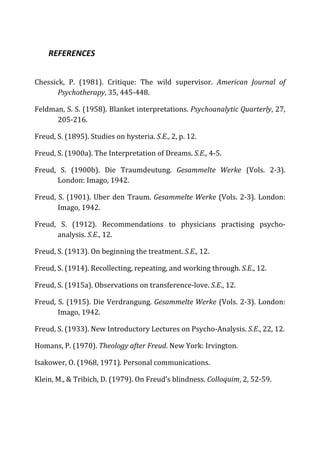 REFERENCES	
  
Chessick,	
   P.	
   (1981).	
   Critique:	
   The	
   wild	
   supervisor.	
   American	
   Journal	
   of	
  
Psychotherapy,	
  35,	
  445-­‐448.	
  
Feldman,	
  S.	
  S.	
  (1958).	
  Blanket	
  interpretations.	
  Psychoanalytic	
  Quarterly,	
  27,	
  
205-­‐216.	
  
Freud,	
  S.	
  (1895).	
  Studies	
  on	
  hysteria.	
  S.E.,	
  2,	
  p.	
  12.	
  
Freud,	
  S.	
  (1900a).	
  The	
  Interpretation	
  of	
  Dreams.	
  S.E.,	
  4-­‐5.	
  
Freud,	
   S.	
   (1900b).	
   Die	
   Traumdeutung.	
   Gesammelte	
   Werke	
   (Vols.	
   2-­‐3).	
  
London:	
  Imago,	
  1942.	
  
Freud,	
  S.	
  (1901).	
  Uber	
  den	
  Traum.	
  Gesammelte	
  Werke	
  (Vols.	
  2-­‐3).	
  London:	
  
Imago,	
  1942.	
  
Freud,	
   S.	
   (1912).	
   Recommendations	
   to	
   physicians	
   practising	
   psycho-­‐
analysis.	
  S.E.,	
  12.	
  
Freud,	
  S.	
  (1913).	
  On	
  beginning	
  the	
  treatment.	
  S.E.,	
  12.	
  
Freud,	
  S.	
  (1914).	
  Recollecting,	
  repeating,	
  and	
  working	
  through.	
  S.E.,	
  12.	
  
Freud,	
  S.	
  (1915a).	
  Observations	
  on	
  transference-­‐love.	
  S.E.,	
  12.	
  
Freud,	
  S.	
  (1915).	
  Die	
  Verdrangung.	
  Gesammelte	
  Werke	
  (Vols.	
  2-­‐3).	
  London:	
  
Imago,	
  1942.	
  
Freud,	
  S.	
  (1933).	
  New	
  Introductory	
  Lectures	
  on	
  Psycho-­‐Analysis.	
  S.E.,	
  22,	
  12.	
  
Homans,	
  P.	
  (1970).	
  Theology	
  after	
  Freud.	
  New	
  York:	
  Irvington.	
  
Isakower,	
  O.	
  (1968,	
  1971).	
  Personal	
  communications.	
  
Klein,	
  M.,	
  &	
  Tribich,	
  D.	
  (1979).	
  On	
  Freud’s	
  blindness.	
  Colloquim,	
  2,	
  52-­‐59.	
  
 