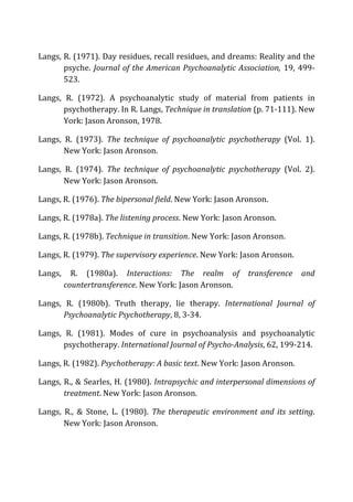Langs,	
  R.	
  (1971).	
  Day	
  residues,	
  recall	
  residues,	
  and	
  dreams:	
  Reality	
  and	
  the	
  
psyche.	
  Journal	
  of	
  the	
  American	
  Psychoanalytic	
  Association,	
  19,	
  499-­‐
523.	
  
Langs,	
   R.	
   (1972).	
   A	
   psychoanalytic	
   study	
   of	
   material	
   from	
   patients	
   in	
  
psychotherapy.	
  In	
  R.	
  Langs,	
  Technique	
  in	
  translation	
  (p.	
  71-­‐111).	
  New	
  
York:	
  Jason	
  Aronson,	
  1978.	
  
Langs,	
   R.	
   (1973).	
   The	
   technique	
   of	
   psychoanalytic	
   psychotherapy	
   (Vol.	
   1).	
  
New	
  York:	
  Jason	
  Aronson.	
  
Langs,	
   R.	
   (1974).	
   The	
   technique	
   of	
   psychoanalytic	
   psychotherapy	
   (Vol.	
   2).	
  
New	
  York:	
  Jason	
  Aronson.	
  
Langs,	
  R.	
  (1976).	
  The	
  bipersonal	
  field.	
  New	
  York:	
  Jason	
  Aronson.	
  
Langs,	
  R.	
  (1978a).	
  The	
  listening	
  process.	
  New	
  York:	
  Jason	
  Aronson.	
  
Langs,	
  R.	
  (1978b).	
  Technique	
  in	
  transition.	
  New	
  York:	
  Jason	
  Aronson.	
  
Langs,	
  R.	
  (1979).	
  The	
  supervisory	
  experience.	
  New	
  York:	
  Jason	
  Aronson.	
  
Langs,	
   R.	
   (1980a).	
   Interactions:	
   The	
   realm	
   of	
   transference	
   and	
  
countertransference.	
  New	
  York:	
  Jason	
  Aronson.	
  
Langs,	
   R.	
   (1980b).	
   Truth	
   therapy,	
   lie	
   therapy.	
   International	
   Journal	
   of	
  
Psychoanalytic	
  Psychotherapy,	
  8,	
  3-­‐34.	
  
Langs,	
   R.	
   (1981).	
   Modes	
   of	
   cure	
   in	
   psychoanalysis	
   and	
   psychoanalytic	
  
psychotherapy.	
  International	
  Journal	
  of	
  Psycho-­‐Analysis,	
  62,	
  199-­‐214.	
  
Langs,	
  R.	
  (1982).	
  Psychotherapy:	
  A	
  basic	
  text.	
  New	
  York:	
  Jason	
  Aronson.	
  
Langs,	
  R.,	
  &	
  Searles,	
  H.	
  (1980).	
  Intrapsychic	
  and	
  interpersonal	
  dimensions	
  of	
  
treatment.	
  New	
  York:	
  Jason	
  Aronson.	
  
Langs,	
   R.,	
   &	
   Stone,	
   L.	
   (1980).	
   The	
  therapeutic	
  environment	
  and	
  its	
  setting.	
  
New	
  York:	
  Jason	
  Aronson.	
  
 