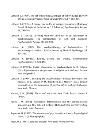 Lothane,	
  Z.	
  (1980).	
  The	
  art	
  of	
  listening:	
  A	
  critique	
  of	
  Robert	
  Langs.	
  [Review	
  
of	
  The	
  Listening	
  Process.]	
  Psychoanalytic	
  Review,	
  67,	
  353-­‐364.	
  
Lothane,	
  Z.	
  (1981a).	
  A	
  perspective	
  on	
  Freud	
  and	
  psychoanalysis.	
  [Review	
  of	
  
Freud,	
  Biologist	
  of	
  the	
  Mind,	
  by	
  F.	
  J.	
  Sulloway.]	
  Psychoanalytic	
  Review,	
  
68,	
  348-­‐361.	
  
Lothane,	
   Z.	
   (1981b).	
   Listening	
   with	
   the	
   third	
   ear	
   as	
   an	
   instrument	
   in	
  
psychoanalysis:	
   The	
   contributions	
   of	
   Reik	
   and	
   Isakower.	
  
Psychoanalytic	
  Review,	
  68,	
  487-­‐503.	
  
Lothane,	
   Z.	
   (1982).	
   The	
   psychopathology	
   of	
   hallucinations:	
   A	
  
methodological	
   analysis.	
   British	
   Journal	
   of	
   Medical	
   Psychology,	
   55,	
  
335-­‐348.	
  
Lothane,	
   Z.	
   (1983a).	
   Reality,	
   dream,	
   and	
   trauma.	
   Contemporary	
  
Psychoanalysis,	
  19,	
  423-­‐443.	
  
Lothane,	
   Z.	
   (1983b).	
   Cultist	
   phenomena	
   in	
   psychoanalysis.	
   In	
   D.	
   Halpem	
  
(Ed.),	
   Psychodynamic	
   perspectives	
   on	
   religion,	
   cult	
   and	
   sect.	
   Boston:	
  
John	
  Wright/PSG.	
  
Lothane,	
   Z.	
   (1984).	
   Teaching	
   the	
   psychoanalytic	
   method:	
   Procedure	
   and	
  
process.	
   In	
   L.	
   Caligor,	
   P.	
   M.	
   Bromberg,	
   &	
   J.	
   Meltzer	
   (Eds.),	
   Clinical	
  
perspectives	
  on	
  the	
  supervision	
  of	
  psychoanalysis	
  and	
  psychotherapy.	
  
New	
  York:	
  Plenum.	
  
Masson,	
   J.	
   M.	
   (1984).	
   The	
   assault	
   on	
   truth.	
   New	
   York:	
   Farrar,	
   Straus	
   &	
  
Giroux.	
  
Raney,	
   J.	
   O.	
   (1984).	
   Narcissistic	
   defensiveness	
   and	
   the	
   communicative	
  
approach,	
  pp.	
  465-­‐490.	
  In	
  J.	
  O.	
  Raney	
  (Ed.),	
  Listening	
  and	
  interpreting.	
  
New	
  York:	
  Jason	
  Aronson.	
  	
  
Rapaport,	
  D.	
  (1960).	
  The	
  structure	
  of	
  psychoanalytic	
  theory.	
  Psychological	
  
Issues,	
  2,	
  (2,	
  Monograph	
  6).	
  
Reich,	
  W.	
  (1949).	
  Character	
  analysis.	
  New	
  York:	
  Noonday	
  Press.	
  
 